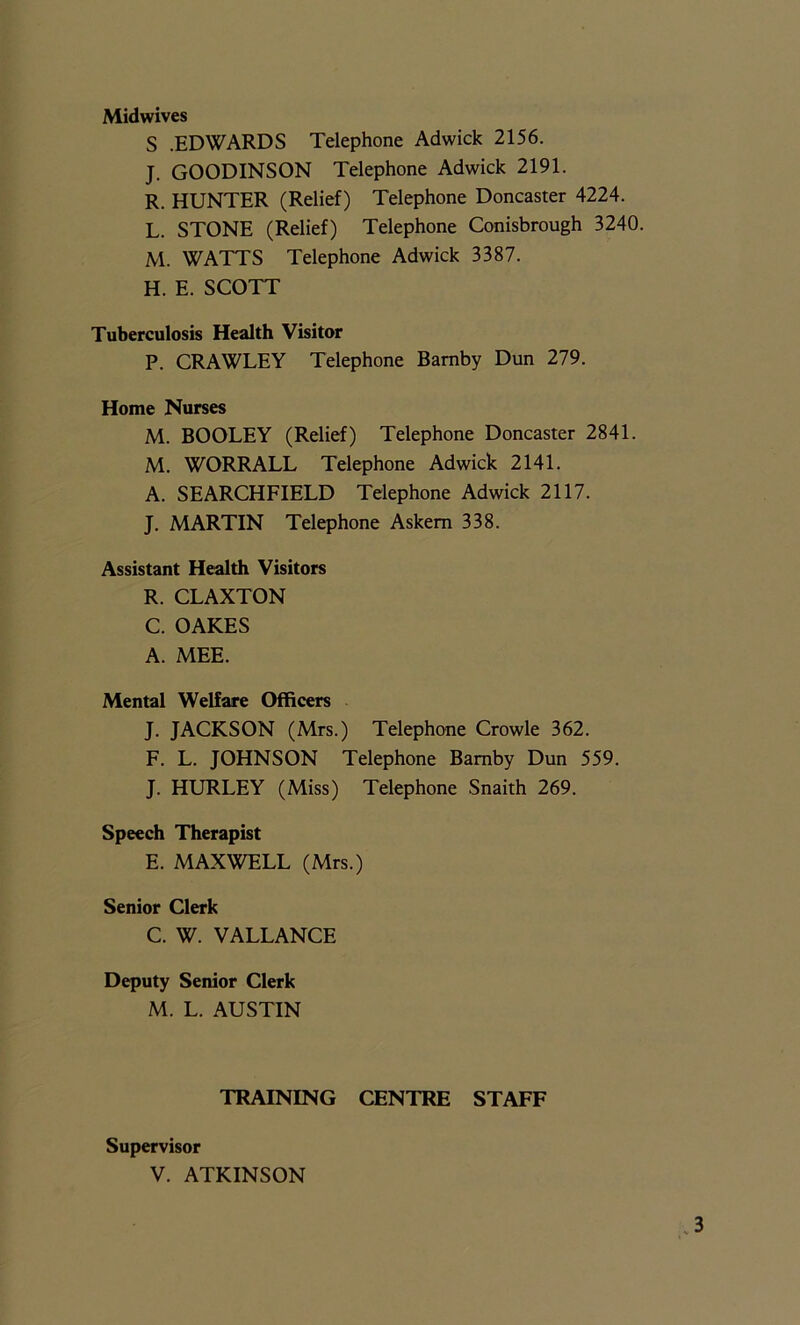 Midwives S .EDWARDS Telephone Adwick 2156. J. GOODINSON Telephone Adwick 2191. R. HUNTER (Relief) Telephone Doncaster 4224. L. STONE (Relief) Telephone Conisbrough 3240. M. WATTS Telephone Adwick 3387. H. E. SCOTT Tuberculosis Health Visitor P. CRAWLEY Telephone Bamby Dun 279. Home Nurses M. BOOLEY (Relief) Telephone Doncaster 2841. M. WORRALL Telephone Adwick 2141. A. SEARCHFIELD Telephone Adwick 2117. J. MARTIN Telephone Askem 338. Assistant Health Visitors R. CLAXTON C. OAKES A. MEE. Mental Welfare Officers J. JACKSON (Mrs.) Telephone Crowle 362. F. L. JOHNSON Telephone Bamby Dun 559. J. HURLEY (Miss) Telephone Snaith 269. Speech Therapist E. MAXWELL (Mrs.) Senior Clerk C. W. VALLANCE Deputy Senior Clerk M. L. AUSTIN TRAINING CENTRE STAFF Supervisor V. ATKINSON