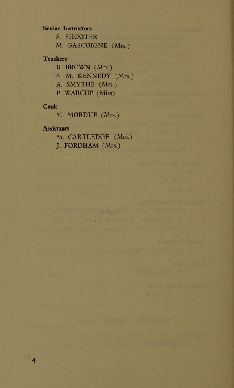 Senior Instructors S. SHOOTER M. GASCOIGNE (Mrs.) Teachers B. BROWN (Mrs.) S. M. KENNEDY (Mrs.) A. SMYTHE (Mrs.) P. WARCUP (Miss) Cook M. MORDUE (Mrs.) Assistants M. CARTLEDGE (Mrs.) J. FORDHAM (Mrs.) i: