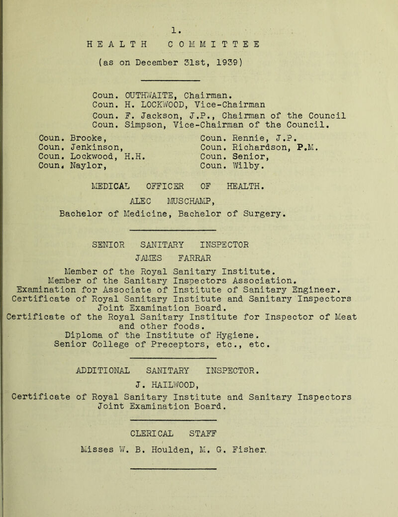 HEALTH COMMITTEE (as on December 51st, 1939) Coun. OUTHWAITE, Chairman. Coun. H. LOCKWOOD, Vice-Chairman Coun. E. Jackson, J.P., Chairman of the Council Coun. Simpson, Vice-Chairman of the Council. Coun. Brooke, Coun. Rennie, J.P. Coun. Jenkinson, Coun. Richardson, P.M. Coun. Lockwood, H.H. Coun. Senior, Coun, Naylor, Coun. Wilby. MEDICAL OFFICER OF HEALTH. ALEC MUS CHAMP, Bachelor of Medicine, Bachelor of Surgery. SENIOR SANITARY INSPECTOR JAMES FARRAR Member of the Royal Sanitary Institute. Member of the Sanitary Inspectors Association. Examination for Associate of Institute of Sanitary Engineer. Certificate of Royal Sanitary Institute and Sanitary Inspectors Joint Examination Board. Certificate of the Royal Sanitary Institute for Inspector of Meat and other foods. Diploma of the Institute of Hygiene. Senior College of Preceptors, etc., etc. ADDITIONAL SANITARY INSPECTOR. J. HAILWOOD, Certificate of Royal Sanitary Institute and Sanitary Inspectors Joint Examination Board. CLERICAL STAFF / Misses V/. B. Houlden, M. G. Fisher.