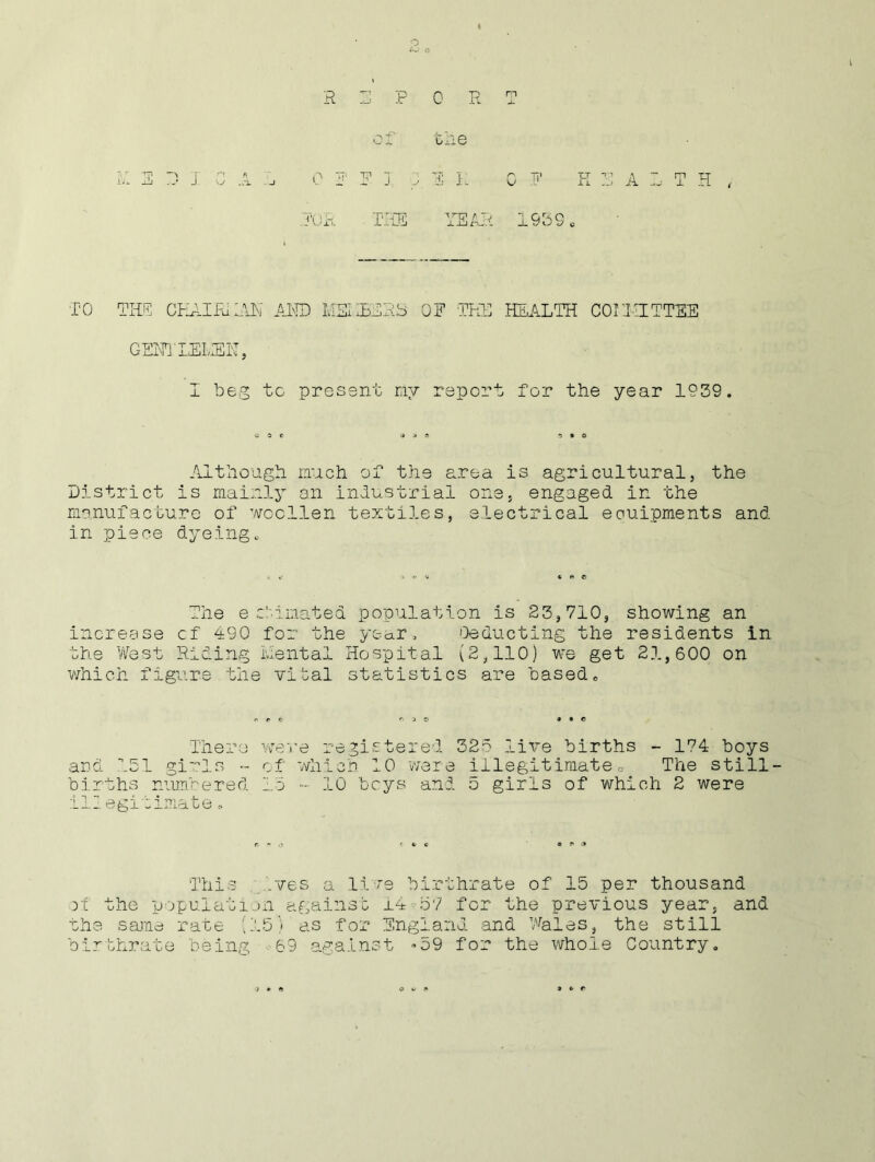 o A-’ C J yj .ox J R E PORT of tlie 0 F F I , 1 I: OF K 3 A JOB. THE YEAR 1939. TO THE CEAIFu.TIN AND MSUESRb OF THE HEALTH COOTETTEE GENTLEIvIEN, I beg to present my report for the year 1939. Although much of the area is agricultural, the District is mainly an industrial one, engaged in the manufacture of woollen textiles, electrical eouipments and in piece dyeing. The e cl.inated population is 23,710, showing an increase cf 490 for the year, 'Deducting the residents in the West Riding mental Hospital (2,110) we get 21,600 on which figure the vital statistics are based0 n r C r. 3 0 ■»•© There were registered 325 live births - 174 boys and 151 girls - of which 10 were illegitimate e The still- births numbered 15 •- 10 beys and 5 girls of which 2 were illegitimate, This ives a live birthrate of 15 per thousand the population against 14 57 for the previous year, and the same rate (15) as for England and Wales, the still birthrate being 69 against »59 for the whole Country. a • 0 w » » C f*