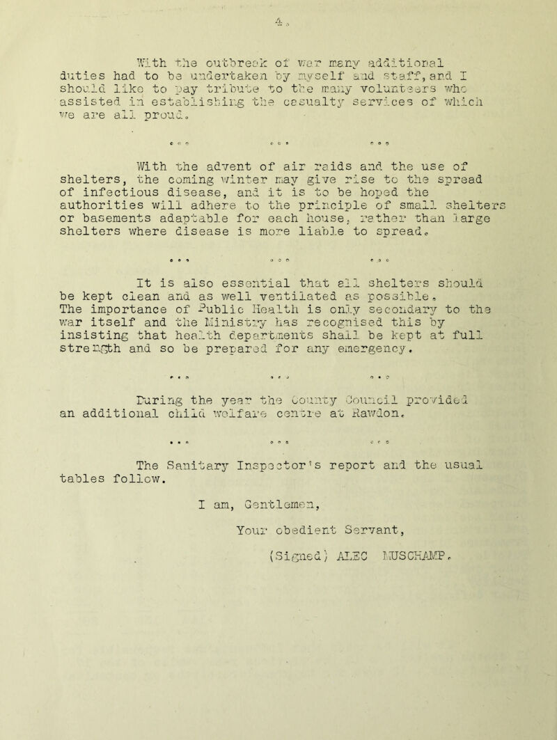 With the outbreak of war many additional duties had to be undertaken by myself and staff, and I should like to pay tribute to the many volunteers who assisted in establishing the casualty services of which we are all proud. With the advent of air raids and the use of shelters, the coming winter may give rise to the spread of infectious disease, and it is to be hoped the authorities will adhere to the principle of small shelters or basements adaptable for each house, rather than large shelters where disease is more liable to spread. It is also essential that all shelters should be kept clean and as well ventilated as possible. The importance of Public Health is only secondary to the war itself and the Ministry has recognised this by insisting that health departments shall be kept at full strength and so be prepared for any emergency. raring the year the County Council provided an additional child welfare centre at Raw&on. The Sanitary Inspector’s report and the- usual tables follow. I am, Gentlemen, Your obedient Servant, (Signed) ALSO I,US CHAMP