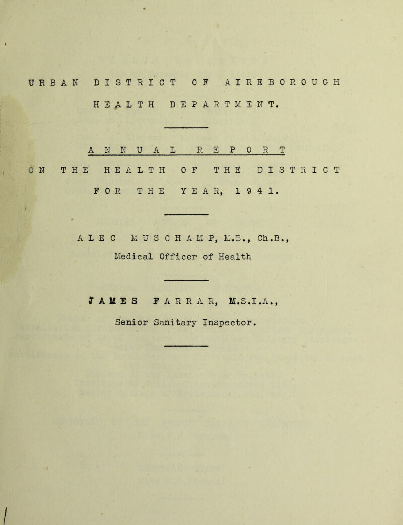 URBAN DISTRICT OF AIREBOROUGH HEALTH DEPARTMENT. ANNUAL REPORT ON THE HEALTH OF THE DISTRICT FOR THE YEAR, 194 1. ALEC KUS CHAU, M.B., Ch.B., Medical Officer of Health (TAMES FARRAR, M.S.I.A.,