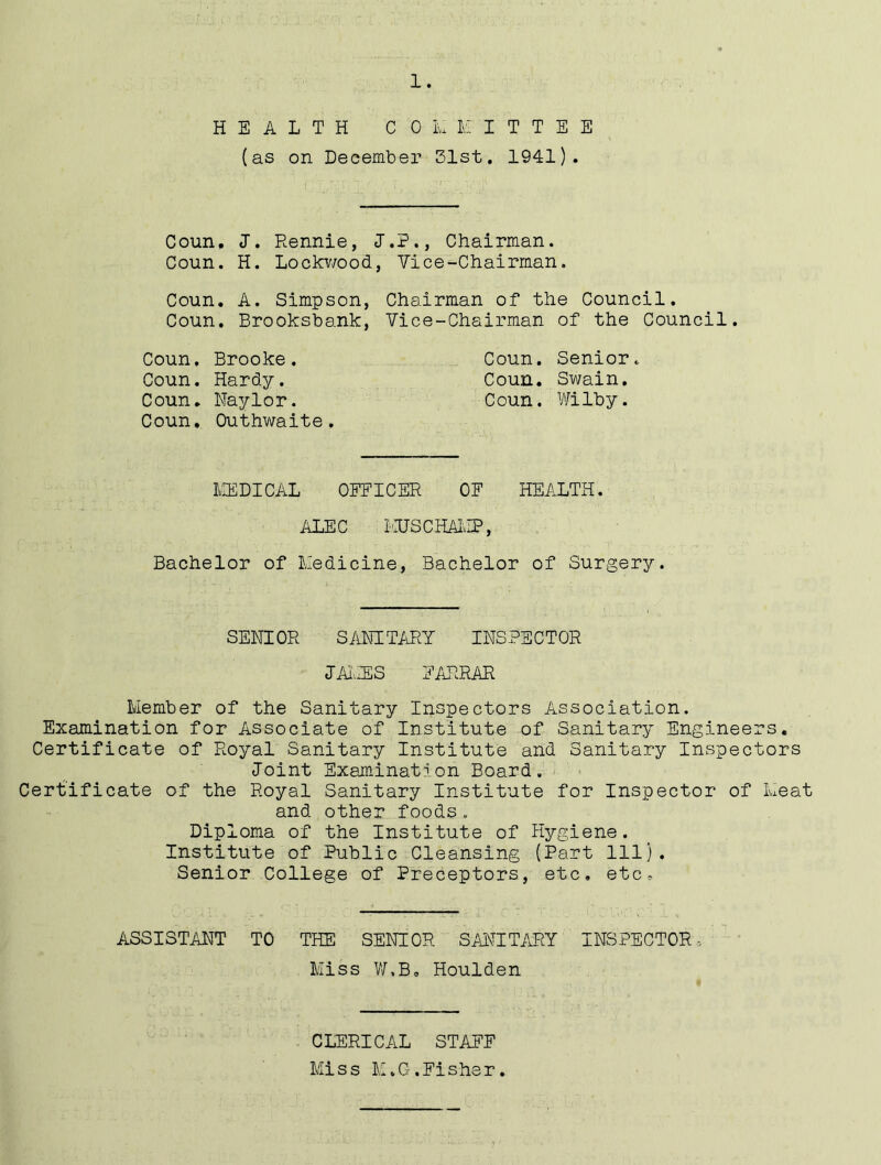 HEALTH COMMITTEE (as on December 31st. 1941). Coun, J. Rennie, J.P., Chairman. Coun. H. Lockwood, Vice-Chairman. Coun. A. Simpson, Chairman of the Council. Coun. Brooksbank, Vice-Chairman of the Council. Coun, Brooke. Coun. Senior. Coun. Hardy. Coun. Swain. Coun. Naylor. Coun. Wilby. Coun. Outhwaite. MEDICAL OFFICER OF HEALTH. ALEC I'EJS CHAMP, Bachelor of Medicine, Bachelor of Surgery. SENIOR SANITARY INSPECTOR JAMES FARRAR Member of the Sanitary Inspectors Association. Examination for Associate of Institute of Sanitary Engineers. Certificate of Royal Sanitary Institute and Sanitary Inspectors Joint Examination Board. Certificate of the Royal Sanitary Institute for Inspector of Meat and other foods. Diploma of the Institute of Hygiene. Institute of Public Cleansing (Part 111). Senior College of Preceptors, etc, etc. ASSISTANT TO THE SENIOR SANITARY INSPECTOR, Miss W.B. Houlden CLERICAL STAFF Miss M.G.Fisher.