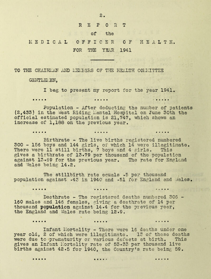 REPORT of the MEDICAL OFFICER OF HEALTH. FOR THE YEAR 1941 TO THE CHAIRMAN AND MEMBERS OF THE HEALTH C Oil'll TTEE GENTLEMEN, I beg to present my report for the year 1941. Population - After deducting the number of patients (2,435) in the West Riding Mental Hospital on June 30th the official estimated population is 21,747, which shows an increase of 1,188 on the previous year. Birthrate ^ The live births registered numbered 300 - 156 boys and 144 girls, of which 14 were illegitimate. There were 11 still births, 7 boys and 4 girls. This gives a birthrate of 13.79 per thousand of the population against 13.69 for the previous year. The rate for England and Wales being 14.2. The stillbirth rate equals .5 per thousand population against .43 in 1940 and .51 for England and ./ales. Deathrate - The registered deaths numbered 305 - 160 males and 146 females, giving a deathrate of 14 per thousand population against 14.4 for the previous year, the England and Wales rate being 12.9. Infant Mortality - There were 16 deaths under one year old, 2 of which were illegitimate. 13 of these deaths were due to prematurity or various defects at birth. This gives an Infant Mortality rate of 53.33 per thousand live births against 42.5 for 1940, the Country’s rate being 59. • • • i • • t • • 9