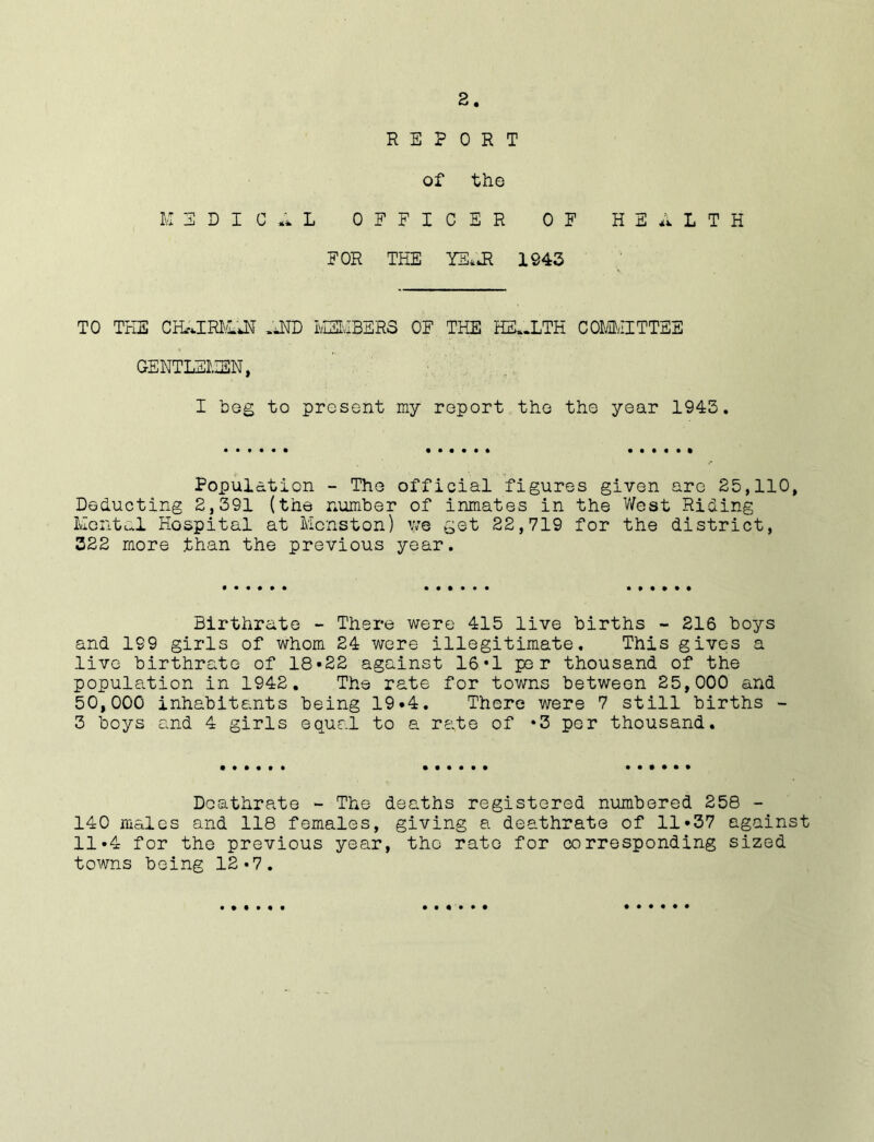 REPORT of the MEDICAL OFFICER OF HEALTH FOR THE YEAR 1943 TO THE CHAIRMAN AND MEMBERS OF THE HEALTH COMMITTEE GENTLEMEN, I beg to present my report the the year 1945. Population - The official figures given are 25,110, Deducting 2,391 (the number of inmates in the West Riding Mental Hospital at Mcnston) we get 22,719 for the district, 322 more than the previous year. Birthrate - There were 415 live births - 216 boys and 199 girls of whom 24 were illegitimate. This gives a live birthrate of 18*22 against 16*1 per thousand of the population in 1942. The rate for towns between 25,000 and 50,000 inhabitants being 19*4. There were 7 still births - 3 boys and 4 girls equal to a rate of *3 per thousand. Deathrate - The deaths registered numbered 258 - 140 males and 118 females, giving a deathrate of 11*37 against 11*4 for the previous year, the rate for corresponding sized towns being 12-7.