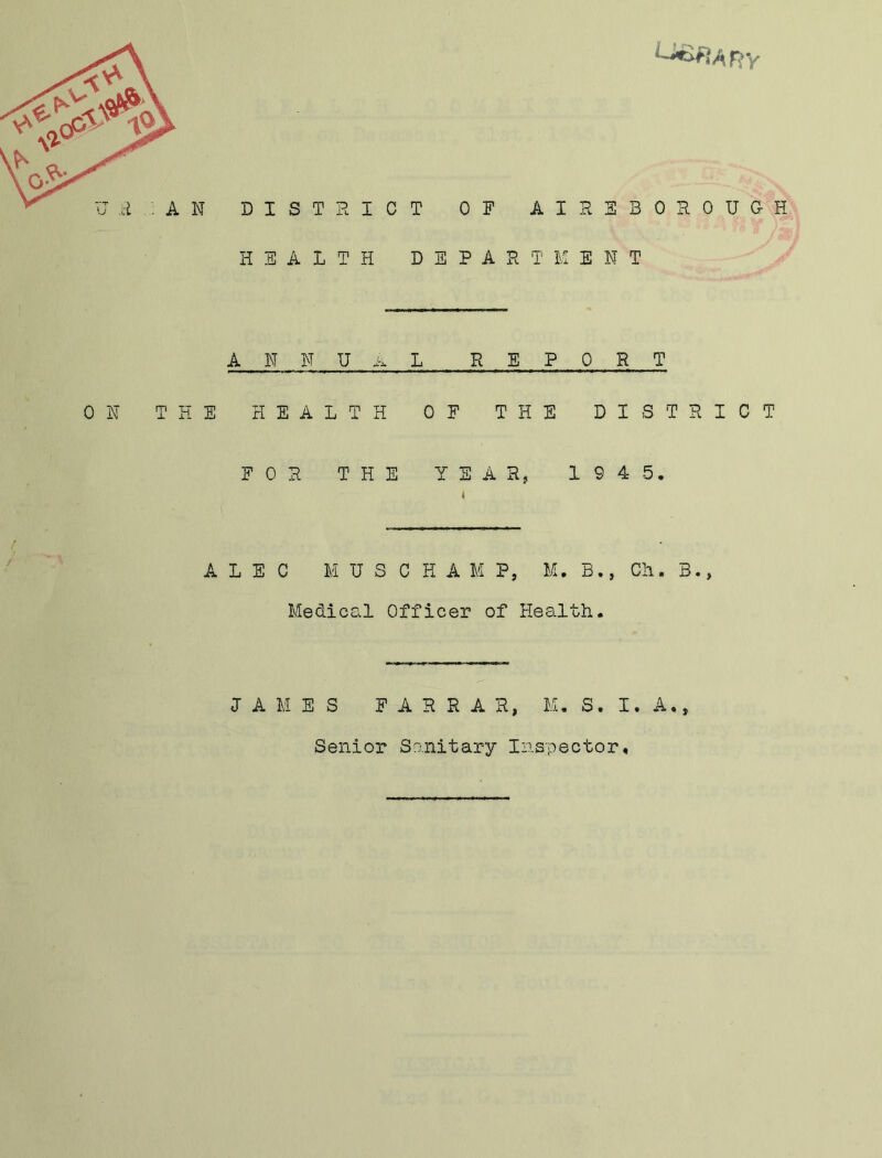 HEALTH DEPART M ENT 0 N ANNUAL REPORT THE HEALTH OF THE DISTRICT FOR THE YEAR, 19 4 5. ALEC MUSCHAMP, M. B., Cii. B., Medical Officer of Health. •» LAMES FARRAR, M. S. I. A Senior Sanitary Inspector,