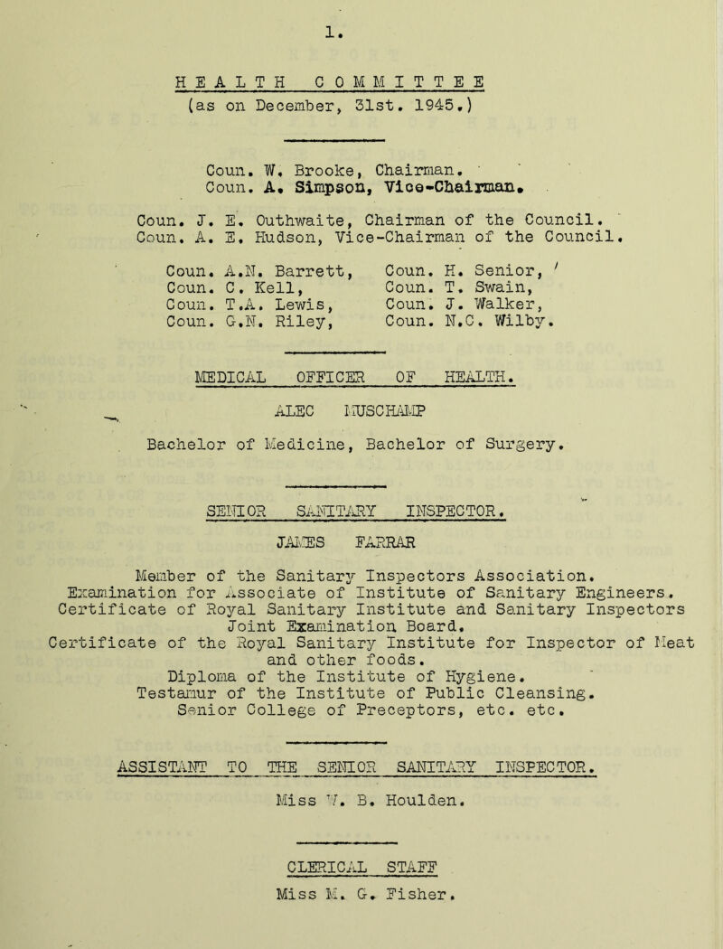 HEALTH COMMITTEE (as on December, 31st. 1945.) Coun. W, Brooke, Chairman. ' Coun. A, Simpson, Vice-Chairman. Coun. J. E. Outhwaite, Chairman of the Council. Coun. A. E. Hudson, Vice-Chairman of the Council. Coun. A.N. Barrett, Coun. C. Kell, Coun. T.A. Lewis, Coun. G.N. Riley, Coun. H. Senior, ' Coun. T. Swain, Coun. J. Walker, Coun. N.C, Wilby. MEDICAL OFFICER OF HEALTH. ALEC LIUS CHAMP Bachelor of Medicine, Bachelor of Surgery. SEMIOR SANITARY INSPECTOR. JAMES FARRAR Member of the Sanitary Inspectors Association. Examination for Associate of Institute of Sanitary Engineers. Certificate of Royal Sanitary Institute and Sanitary Inspectors Joint Examination Board. Certificate of the Royal Sanitary Institute for Inspector of Heat and other foods. Diploma of the Institute of Hygiene. Testamur of the Institute of Public Cleansing. Senior College of Preceptors, etc. etc. ASSISTANT TO THE SENIOR SANITARY INSPECTOR. Miss V. B. Houlden. CLERICAL STAFF Miss M. G. Fisher