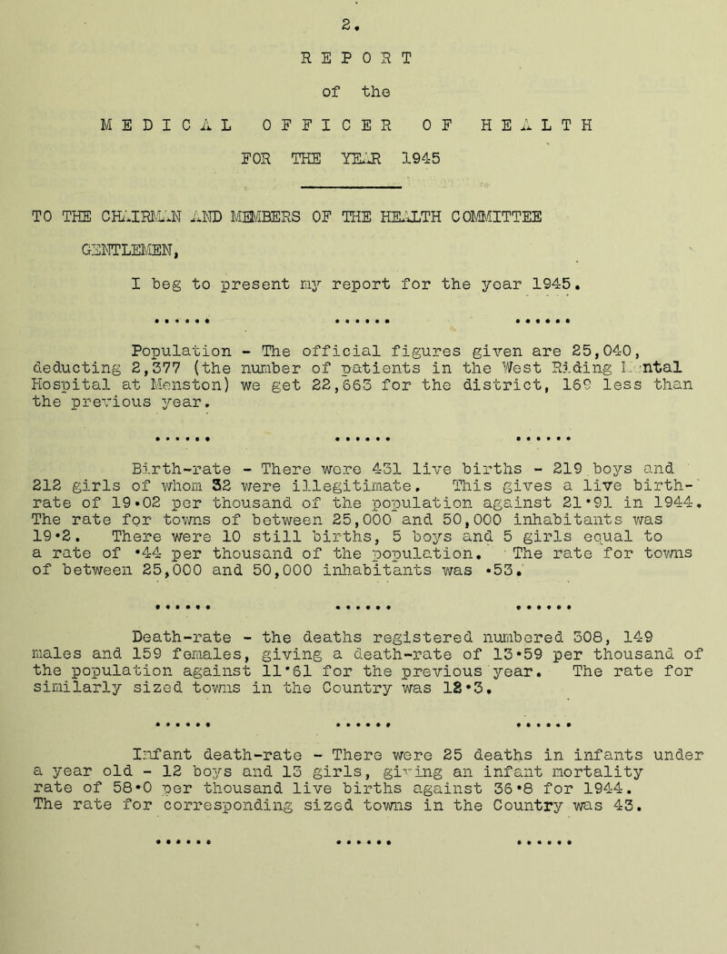 2 REPORT of the MEDICAL OFFICER OF HEALTH FOR THE YEAR 1945 TO THE CHAIRMAN AND MEMBERS OF THE HEALTH COMMITTEE GENTLEMEN, I heg to present my report for the year 1945. Population - The official figures given are 25,04-0, deducting 2,577 {the number of patients in the West Riding IIntal Hospital at Menston) we get 22,665 for the district, 169 less than the previous year. Birth-rate - There were 451 live births - 219 boys and 212 girls of whom 32 were illegitimate. This gives a live birth- rate of 19*02 per thousand of the population against 21*91 in 1944. The rate for towns of between 25,000 and 50,000 inhabitants was 19*2. There were 10 still births, 5 boys and. 5 girls equal to a rate of *44 per thousand of the population. ■ The rate for towns of between 25,000 and 50,000 inhabitants was *55. Death-rate - the deaths registered numbered 508, 149 males and 159 females, giving a death-rate of 13*59 per thousand of the population against 11*61 for the previous year. The rate for similarly sized towns in the Country was 18*3. Infant death-rate - There were 25 deaths in infants under a year old - 12 boj^s and 13 girls, giving an infant mortality rate of 58*0 per thousand live births against 36*8 for 1944. The rate for corresponding sized towns in the Country was 43.