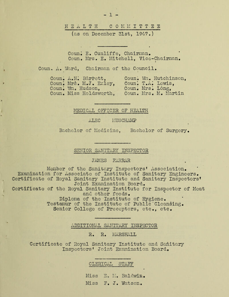 1 HEALTH COM I;1 I T T . E E (as on December 31st, 1947.) Couni E. Cunliffe, Chairman. Coun. Mrs. E. Mitchell, Vice-Chairman, Coun. A. Ward, Chairman of the Council. Coun. A.Ni Barrett, Couni Mrs. M.J. Em ley, Couni Wm, Hudson, Coun. Miss Holdsworth, Coun. Wm. Hutchinson, Couni T.Ai Lewis, Coun. Mrsi Long, Coun. Mrs, M. Martin MEDICAL OFFICER OF HEALTH ALEC LIUS CHAMP Bachelor of Medicine, Bachelor of Surgery. SENIOR SANITARY INSPECTOR JAMES EARRAR Member of the Sanitary Inspectors* Association. Examination for Associate of Institute of Sanitary Engineers. Certificate of Royal Sanitary Institute and Sanitary Inspectors’ Joint Examination Board, Certificate of the Royal Sanitary Institute for Inspector of Meat and other foods. Diploma of the Institute of Hygiene. Testamur of the Institute of Public'Cleansing. Senior College of Preceptors, etc., etc. ADDITIONAL SANITARY INSPECTOR R. R. MARSHALL Certificate of Royal Sanitary Institute and Sanitary Inspectors* Joint Examination Board. CLERICAL STAEF Miss E. H, Baldwin. Miss E. J. Watson