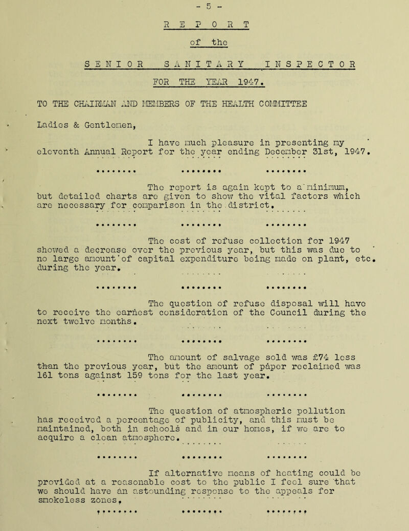 REPORT of the FOR THE TEAR 1947, TO THE CHAIRMAN AND MEMBERS OF THE HEALTH COMMITTEE Ladies & Gentlemen, I have much pleasure in presenting my eleventh Annual Report for the year ending December 31st, 1947, The report is again kept to a'minimum, but detailed charts are given to show the vital factors which are necessary for comparison in the.district, The cost of refuse collection for 1947 showed a decrease over the previous year, but this was due to no large amount'of capital expenditure being made on plant, etc during the year. The question of refuse disposal will have to receive the earnest consideration of the Council during the next twelve months, The amount of salvage sold was £74 less than the previous year, but the amount of paper reclaimed was 161 tons against 159 tons for the last year. The question of atmospheric pollution has received a percentage of publicity, and this must be maintained, both in schools and in our homes, if we are to acquire a clean atmosphere. If alternative means of heating could be provided at. a reasonable cost to the public I feel sure 'that we should have an astounding response to the appeals for smokeless zones, •