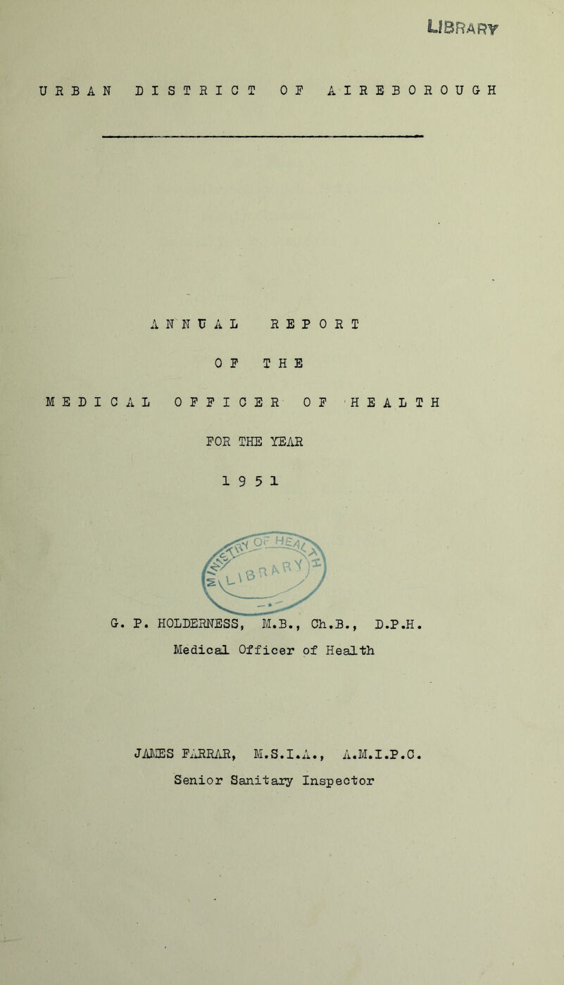 LIBRARY URBAN DISTRICT OF AIBEBOEOUGH ANNUAL REPORT OF THE MEDICAL OFFICER OF HEALTH FOR THE YEAR 19 5 1 Gr. P. HOLDERNESS, M.B., Ch.B., D.P.H. Medical Officer of Health JAMES FARRAR, M.S.I.A., A.M.I.P.C. Senior Sanitary Inspector