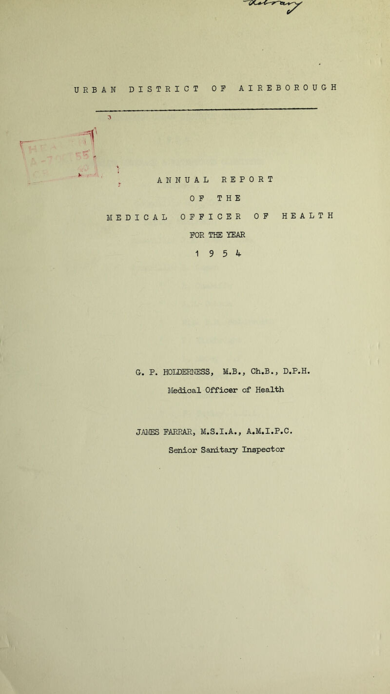 URBAN DISTRICT OP A I REBOROUGH V' 5 ANNUAL REPORT OP THE MEDICAL OFFICER OP HEALTH FOR THE YEAR 19 5 4 G-. P. HOLDERNESS, M.B., Ch.B., D.P.H. Medical Officer of Health JAMES FARRAR, M.S.I.A., A.M.I.P.C. Senior Sanitary Inspector