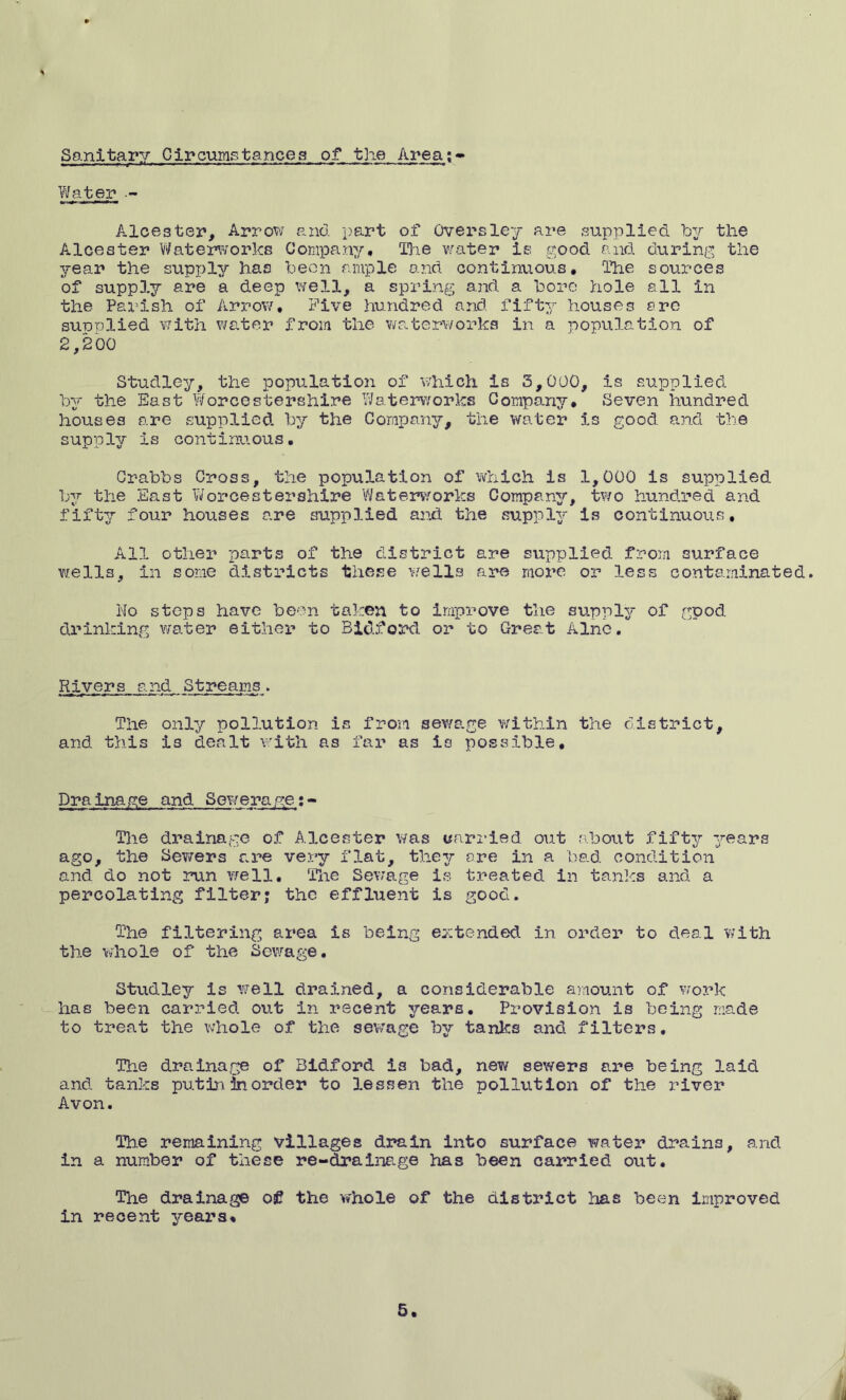 Sanitary Circumstances of the Area; Water . Aloester. Arrow and part of Oversley are supplied by the Alcester Waterworks Company# The water is good and during the year the supply has been ample and continuous. The sources of supp3.y are a deep well, a spring and a bore hole all in the Parish of Arrow, Five hundred and. fifty houses ere sunplied with water from the waterworks in a population of 2,200 Studley, the population of which is 5,000, is supplied by the East Worcestershire Waterworks Company* Seven hundred houses are supplied by the Company, the water is good and the supply is continuous, Crabbs Cross, the population of which is 1,000 is supplied by the East Worcestershire Waterworks Company, two hundred and fifty four houses are supplied and. the supply is continuous. All other parts of the district are supplied from surface wells, in some districts these wells are more or less contaminated. Ho steps have been taken to improve the supply of good, drinking water either to Bidford or to Great Alnc. Rivers and Streams. The only pollution is from sewage within the district, and this is dealt with as far as is possible. Tine drainage of Alcester was carried out about fifty years ago, the Sewers are very flat, they ere in a bad condition and do not run well. The Sewage is treated in tanks and a percolating filter; the effluent is good. The filtering area is being extended in order to deal with the whole of the Sewage, Studley is well drained, a considerable amount of work has been carried out in recent years. Provision is being made to treat the whole of the sewage by tanks and filters. The drainage of Bidford is bad, new sewers are being laid and tanks putin in order to lessen the pollution of the river Avon. The remaining villages drain into surface water drains, and in a number of these re-drainage has been carried out. The drainage of the whole of the district has been improved in recent years*
