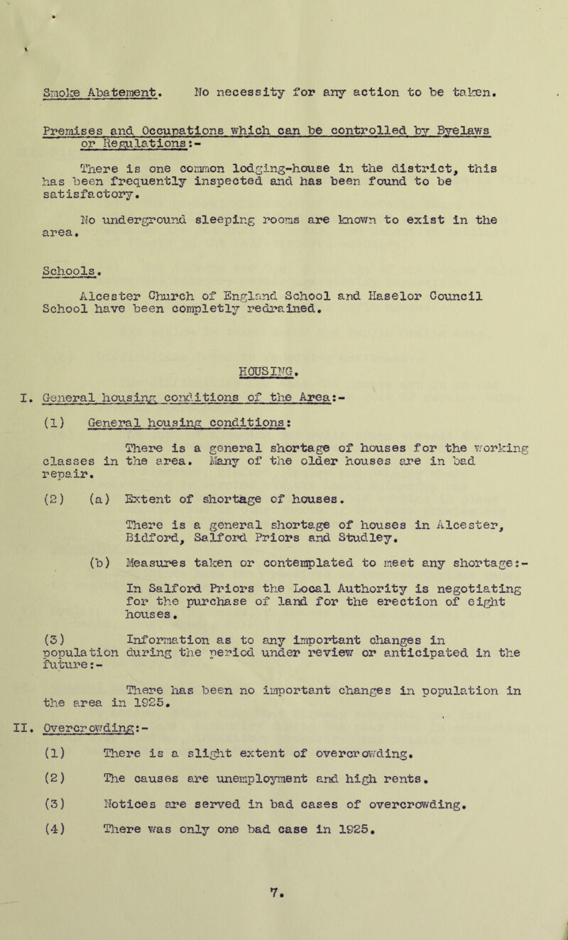 Premises and Occupations which can be controlled by Byelaws or Regulations There is one common lodging-house in the district, this has been frequently inspected and has been found to be satisfactory. No underground sleeping rooms are known to exist in the area. Schools. Alcester Church of England School and Haselor Council School have been completly redrained. PIOUS INC. I. General housing conditions of the Area:- (1) General housing conditions: There is a general shortage of houses for the working classes in the area. Many of the older houses are in bad repair. (2) (a) Extent of shortage of houses. There is a general shortage of houses in Alcester, Bidford, Salford Priors and Studley. (b) Measures taken or contemplated to meet any shortage In Salford Priors the Local Authority is negotiating for the purchase of land for the erection of eight houses. (3) Information as to any important changes in population during the period under review or anticipated in the future:- There has been no important changes in population in the area in 1925. II. Overcrowding:- (1) There is a slight extent of overcrowding. (2) The causes are unemployment and high rents. (3) Notices are served in bad cases of overcrowding. (4) There was only one bad case in 1925, 7