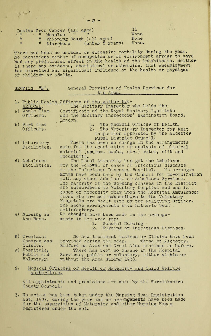 O /■*» * / Deaths from Cancer (all ages) • »» ’  Measles  ” V'  Whooping Cough (all ages)  Diarrhoe a (under 2 years) There has been no unusual or excessive mortality during the year. No conditions either of occupation or of environment appear to have had any prejudicial effect on .the health of the inhabitants) neither is there any evidence, statistical or otherwise, that unemployment has exercised any significant influence on the health or physique of children or adults. SECTION B”* General Provision of Health Services for the Area. 11 None None None. 1. a) h) c) d) e) Public Health Officers of the Authority’- ME PICA lT~~'' ' The Sanitary Inspector who holds the V/hole Time Certificate of the Poyal Sanitary Institute Officers* and the Sanitary Inspectors’ Examination Board, London. Part time Officers. Laboratory Facilities. Ambulance Eacilities. Nursing in the Home. 1* The Medical Officer of Health. 2. The Veterinary Inspector for Meat Inspection appointed by the Alcester Rural District Council. There has been no change in the arrangements made for the examination or analysis of clinical material (sputum, swabs, etc.) water, milk and foodstuffs. The Local Authority has got one Ambulance for the removal of cases of infectious diseases to the Infectious Diseases Hospital. No arrange- ments have been made by the Council for co-ordination with any other Ambulance or Ambulance Services. The majority of the working classes in the District are subscribers to Voluntary Hospital and can in cases of necessity rely upon the Hospital Ambulance; those who are not subscribers to the Voluntary Hospitals are dealt with by the Relieving Officer. The above arrangements have hitherto been satisfactory* No changes have been made in the arrange- ments in the Area for: 1. General Nursing 2. Nursing of Infectious Diseases. f) Treatment Centres and Clinics. g) Hospitals, Public and Voluntary. No new treatment centres or Clinics have been provided during the year. Those at Alcester, Bidford on Avon and Great Alne continue as before. There has been no change in the Hospital Services, public or voluntary, either v/ithin or without the Area during 1938. 2. Medical Officers of Health of Maternity and Child Welfare Authorities. All appointments and provisions are made by the Warwickshire County Council. 3- No action has been taken under, the Nursing Home Registraticpn Act, 1927? during the year and no arrangements have been made for the supervision of Maternity and other Nursing Homes registered under the Act.