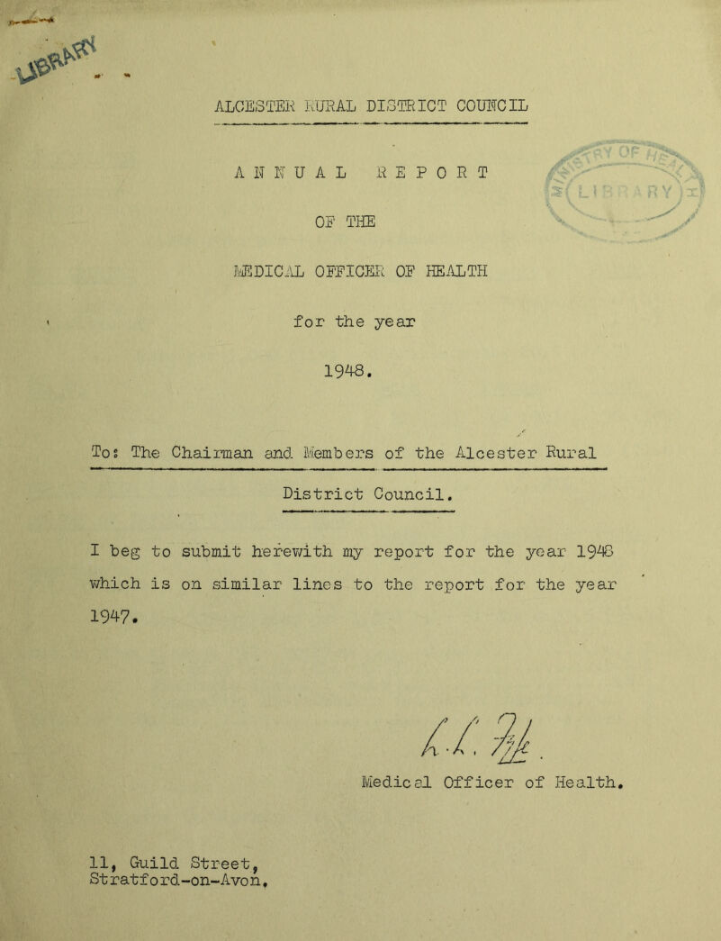 ALCESTER RURAL DISTRICT COUNCIL ANNUAL REPORT L ! B OE THE MEDICAL OFFICER OF HEALTH for the year 1948. Tos The Chaiman and Members of the Alcester Rural District Council. I beg to submit herewith my report for the year 1943 which is on similar lines to the report for the year 1947. Medical Officer of Health. 11, Guild Street, St ratf0 rd-on-Avon,