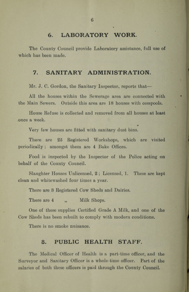 6. LABORATORY WORK. The County Council provide Laboratory assistance, full use of which has been made. 7. SANITARY ADMINISTRATION. Mr. J. C. Gordon, the Sanitary Inspector, reports that— All the houses within the Sewerage area are connected with the Main Sewers. Outside this area are 18 houses with cesspools. House Refuse is collected and removed from all houses at least once a week. Very few houses are fitted with sanitary dust bins. There are 25 Registered Workshops, which are visited periodically ; amongst them are 4 Bake Offices. Food is inspected by the Inspector of the Police acting on behalf of the County Council. Slaughter Houses Unlicensed, 2 ; Licensed, 1. These are kept clean and whitewashed four times a year. There are 8 Registered Cow Sheds and Dairies. There are 4 „ Milk Shops. One of these supplies Certified Grade A Milk, and one of the Cow Sheds has been rebuilt to comply with modern conditions, There is no smoke nuisance. 8. PUBLIC HEALTH STAFF. The Medical Officer of Health is a part-time officer, and the Surveyor and Sanitary Officer is a whole-time officer. Part of the salaries of both these officers is paid through the County Council.