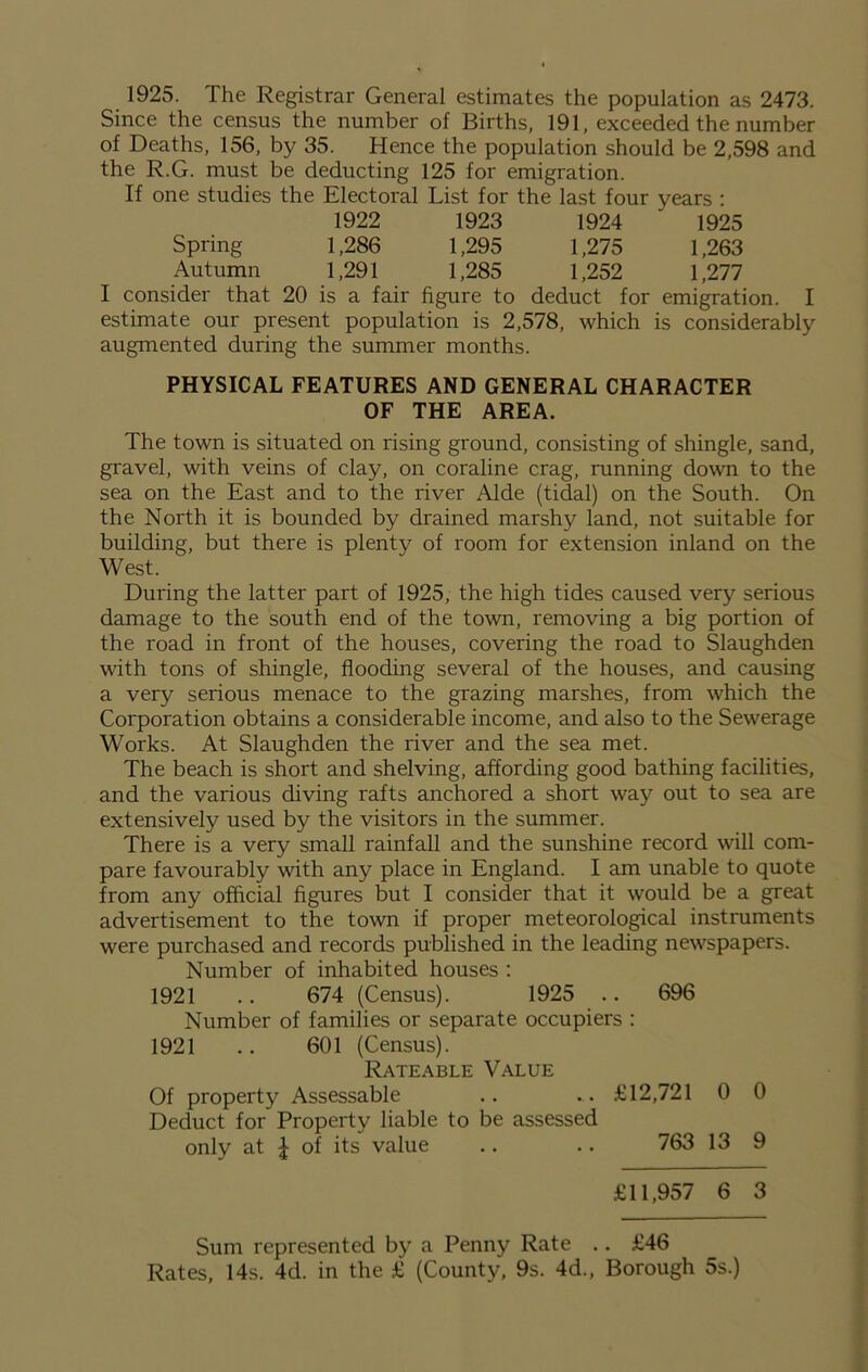 1925. The Registrar General estimates the population as 2473. Since the census the number of Births, 191, exceeded the number of Deaths, 156, by 35. Hence the population should be 2,598 and the R.G. must be deducting 125 for emigration. If one studies the Electoral List for the last four years : 1922 1923 1924 ' 1925 Spring 1,286 1,295 1,275 1,263 Autumn 1,291 1,285 1,252 1,277 I consider that 20 is a fair figure to deduct for emigration. I estimate our present population is 2,578, which is considerably augmented during the summer months. PHYSICAL FEATURES AND GENERAL CHARACTER OF THE AREA. The town is situated on rising ground, consisting of shingle, sand, gravel, with veins of clay, on coraline crag, running down to the sea on the East and to the river Aide (tidal) on the South. On the North it is bounded by drained marshy land, not suitable for building, but there is plenty of room for extension inland on the West. During the latter part of 1925, the high tides caused very serious damage to the south end of the town, removing a big portion of the road in front of the houses, covering the road to Slaughden with tons of shingle, flooding several of the houses, and causing a very serious menace to the grazing marshes, from which the Corporation obtains a considerable income, and also to the Sewerage Works. At Slaughden the river and the sea met. The beach is short and shelving, affording good bathing facilities, and the various diving rafts anchored a short way out to sea are extensively used by the visitors in the summer. There is a very small rainfall and the sunshine record will com- pare favourably with any place in England. I am unable to quote from any official figures but I consider that it would be a great advertisement to the town if proper meteorological instruments were purchased and records published in the leading newspapers. Number of inhabited houses : 1921 .. 674 (Census). 1925 .. 696 Number of families or separate occupiers : 1921 .. 601 (Census). Rateable Value Of property Assessable .. .. £12,721 0 0 Deduct for Property liable to be assessed only at J of its value .. .. 763 13 9 £11,957 6 3 Sum represented by a Penny Rate .. £46 Rates, 14s. 4d. in the £ (County, 9s. 4d., Borough 5s.)