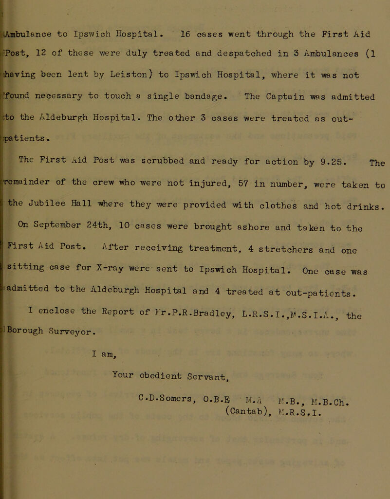 Ambulance to Ipswich Hospital. 16 cases went through the First Aid Tost, 12 of these were duly treated and despatched in 3 Ambulances (l '’.having been lent by Leiston) to Ipswich Hospital, where it -was not ’found necessary to touch a single bandage. The Captain was admitted :to the Aldeburgh Hospital. The other 3 cases were treated as out- patients . The First Aid Post was scrubbed and ready for action by 9.25. The remainder of the crew who were not injured, 57 in number, were taken to the Jubilee Hall where they were provided with clothes and hot drinks. On September 24th, 10 cases were brought ashore and taken to the First Aid Post. After receiving treatment, 4 stretchers and one sitting case for X-ray were sent to Ipswich Hospital. One case was admitted to the Aldeburgh Hospital and 4 treated at out-patients. I enclose the Report of Fr.P.R.Bradley, L.R.S.I.,M.S.I.A., the Borough Surveyor. I am. Your obedient Servant, C.D.Somc-rs, O.B.E M.A M.B., M.B.Ch. (Cantab), M.R.S.I.