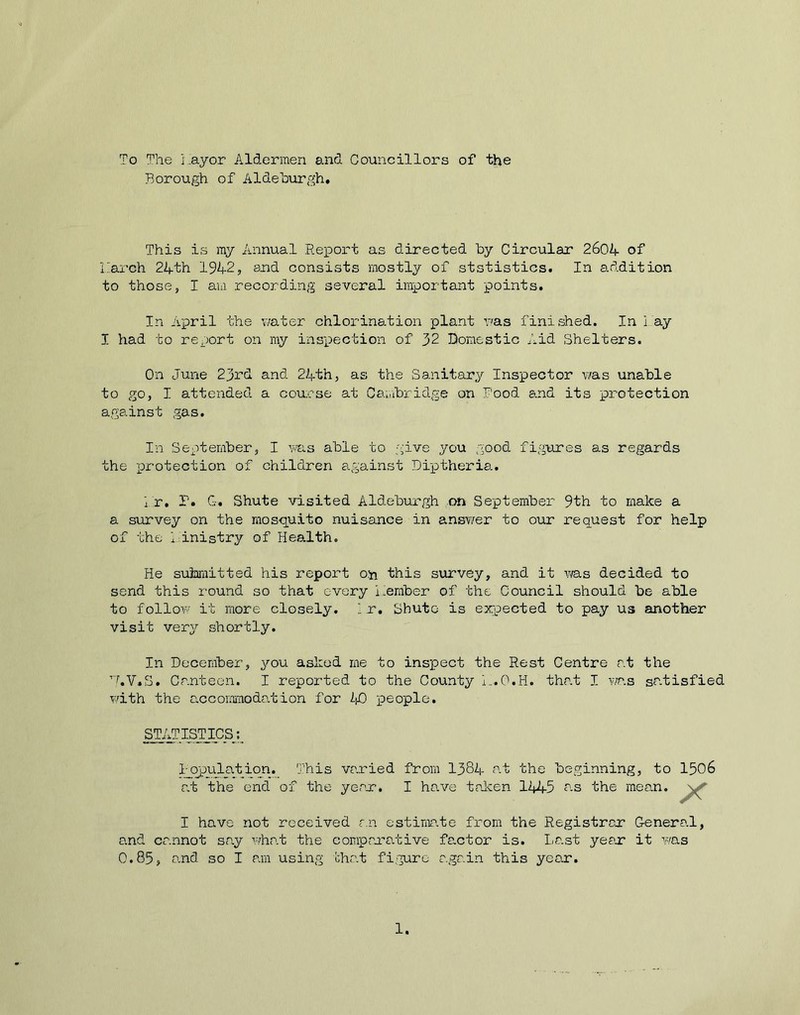 To The i ayo.r Aldermen and. Councillors of the Borough of Aldehurgh. This is my Annual Report as directed by Circular 2604 of Larch 24th 1942, and consists mostly of ststistics. In addition to those, I am recording several important points. In April the water chlorination plant was finished. In l ay I had to report on my inspection of 32 Domestic Aid Shelters. On June 23rd and 24th, as the Sanitary Inspector was unable to go, I attended a course at Cambridge on Pood and its protection against gas. In September, I was able to give you good figures as regards the protection of children against Diptheria. hr. P. G. Shute visited Aldeburgh on September 9th to make a a survey on the mosquito nuisance in answer to our request for help of the ministry of Health. He submitted his report on this survey, and it was decided to send this round so that every member of the Council should be able to follow it more closely. 1 r. Shute is expected to pay us another visit very shortly. In December, you asked me to inspect the Rest Centre at the 7.V.S. Canteen. I reported to the County L.O.H. that I was satisfied with the accommodation for 40 people. I have not received an estimate from the Registrar General, and cannot say what the comparative factor is. Last year it was 0.85, and so I am using that figure again this year. STATISTICS Population. This varied from 1384 at the beginning, to 1506 at the end of the year. 1.