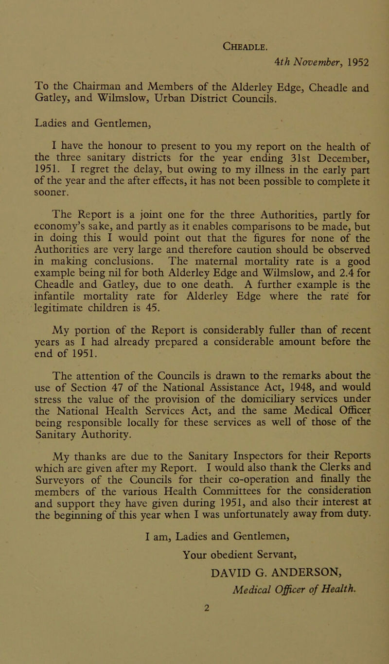 Cheadle. 4th November, 1952 To the Chairman and Members of the Alderley Edge, Cheadle and Gatley, and Wilmslow, Urban District Councils. Ladies and Gentlemen, I have the honour to present to you my report on the health of the three sanitary districts for the year ending 31st December, 1951. I regret the delay, but owing to my illness in the early part of the year and the after effects, it has not been possible to complete it sooner. The Report is a joint one for the three Authorities, partly for economy’s sake, and partly as it enables comparisons to be made, but in doing this I would point out that the figures for none of the Authorities are very large and therefore caution should be observed in making conclusions. The maternal mortality rate is a good example being nil for both Alderley Edge and Wilmslow, and 2.4 for Cheadle and Gatley, due to one death. A further example is the infantile mortality rate for Alderley Edge where the rate for legitimate children is 45. My portion of the Report is considerably fuller than of recent years as I had already prepared a considerable amount before the end of 1951. The attention of the Councils is drawn to the remarks about the use of Section 47 of the National Assistance Act, 1948, and would stress the value of the provision of the domiciliary services under the National Health Services Act, and the same Medical Officer being responsible locally for these services as well of those of the Sanitary Authority. My thanks are due to the Sanitary Inspectors for their Reports which are given after my Report. I would also thank the Clerks and Surveyors of the Councils for their co-operation and finally the members of the various Health Committees for the consideration and support they have given during 1951, and also their interest at the beginning of this year when I was unfortunately away from duty. I am. Ladies and Gentlemen, Your obedient Servant, DAVID G. ANDERSON, Medical Officer of Health.