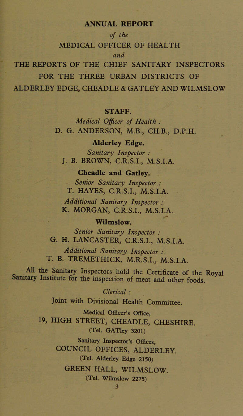 ANNUAL REPORT of the MEDICAL OFFICER OF HEALTH and THE REPORTS OF THE CHIEF SANITARY INSPECTORS FOR THE THREE URBAN DISTRICTS OF ALDERLEY EDGE, CHEADLE & GATLEY AND WILMSLOW STAFF. Medical Officer of Health : D. G. ANDERSON, M.B., CH.B., D.P.H. Alderley Edge. Sanitary Inspector : J. B. BROWN, C.R.S.I., M.S.I.A. Cheadle and Gatley. Senior Sanitary Inspector : T. HAYES, C.R.S.I., M.S.I.A. Additional Sanitary Inspector : K. MORGAN, C.R.S.I., M.S.I.A. Wilmslow. Senior Sanitary Inspector : G. H. LANCASTER, C.R.S.I., M.S.I.A. Additional Sanitary Inspector : T. B. TREMETHICK, M.R.S.I., M.S.I.A. All the Sanitary Inspectors hold the Certificate of the Royal Sanitary Institute for the inspection of meat and other foods. Clerical : Joint with Divisional Health Committee. Medical Officer’s Office, 19, HIGH STREET, CHEADLE, CHESHIRE. (Tel. GATley 3201) Sanitary Inspector’s Offices, COUNCIL OFFICES, ALDERLEY. (Tel. Alderley Edge 2150; GREEN HALL, WILMSLOW. (Tel. Wilmslow 2275)