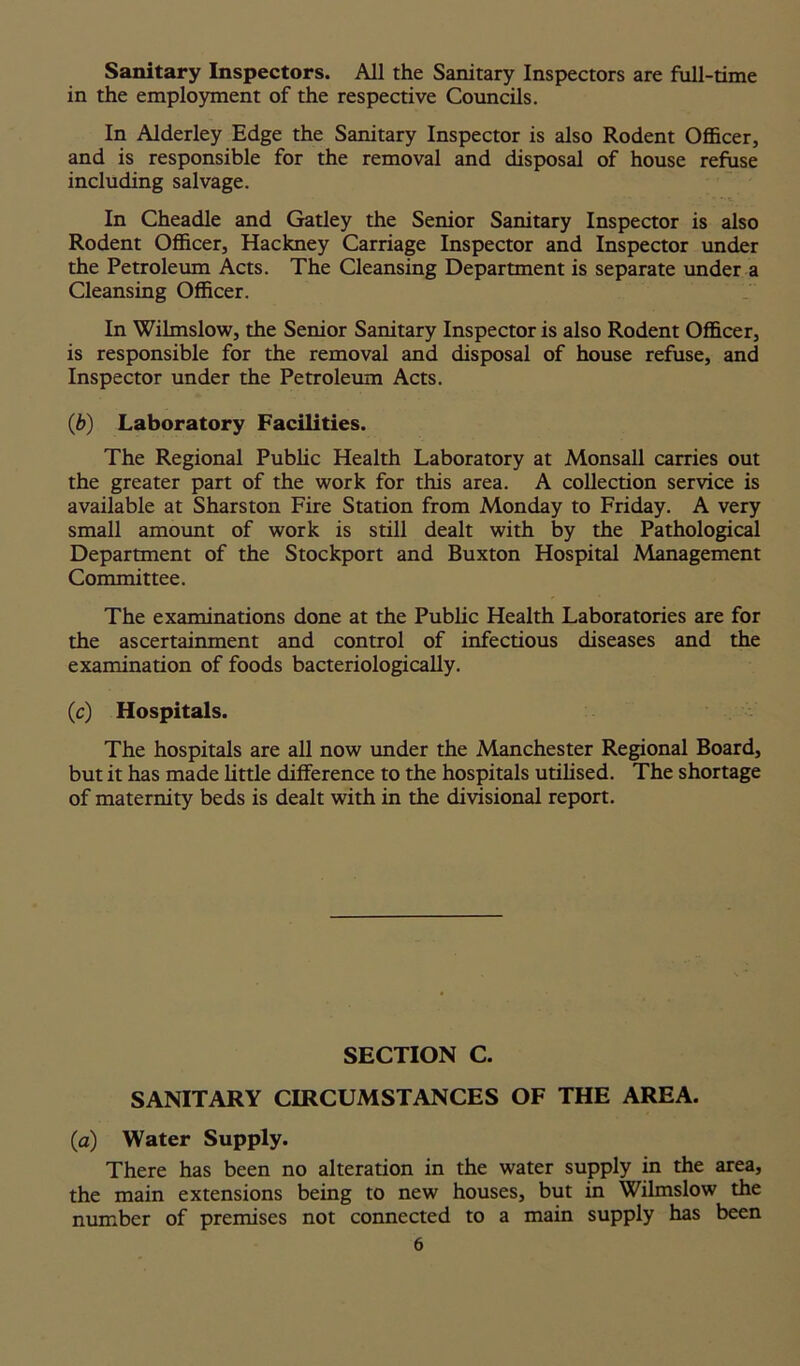 Sanitary Inspectors. All the Sanitary Inspectors are full-time in the employment of the respective Councils. In Alderley Edge the Sanitary Inspector is also Rodent Officer, and is responsible for the removal and disposal of house refuse including salvage. In Cheadle and Gatley the Senior Sanitary Inspector is also Rodent Officer, Hackney Carriage Inspector and Inspector under the Petroleum Acts. The Cleansing Department is separate under a Cleansing Officer. In Wilmslow, the Senior Sanitary Inspector is also Rodent Officer, is responsible for the removal and disposal of house refuse, and Inspector under the Petroleum Acts. (b) Laboratory Facilities. The Regional Public Health Laboratory at Monsall carries out the greater part of the work for this area. A collection service is available at Sharston Fire Station from Monday to Friday. A very small amount of work is still dealt with by the Pathological Department of the Stockport and Buxton Hospital Management Committee. The examinations done at the Public Health Laboratories are for the ascertainment and control of infectious diseases and the examination of foods bacteriologically. (c) Hospitals. The hospitals are all now under the Manchester Regional Board, but it has made little difference to the hospitals utilised. The shortage of maternity beds is dealt with in the divisional report. SECTION C. SANITARY CIRCUMSTANCES OF THE AREA. (a) Water Supply. There has been no alteration in the water supply in the area, the main extensions being to new houses, but in Wilmslow the number of premises not connected to a main supply has been