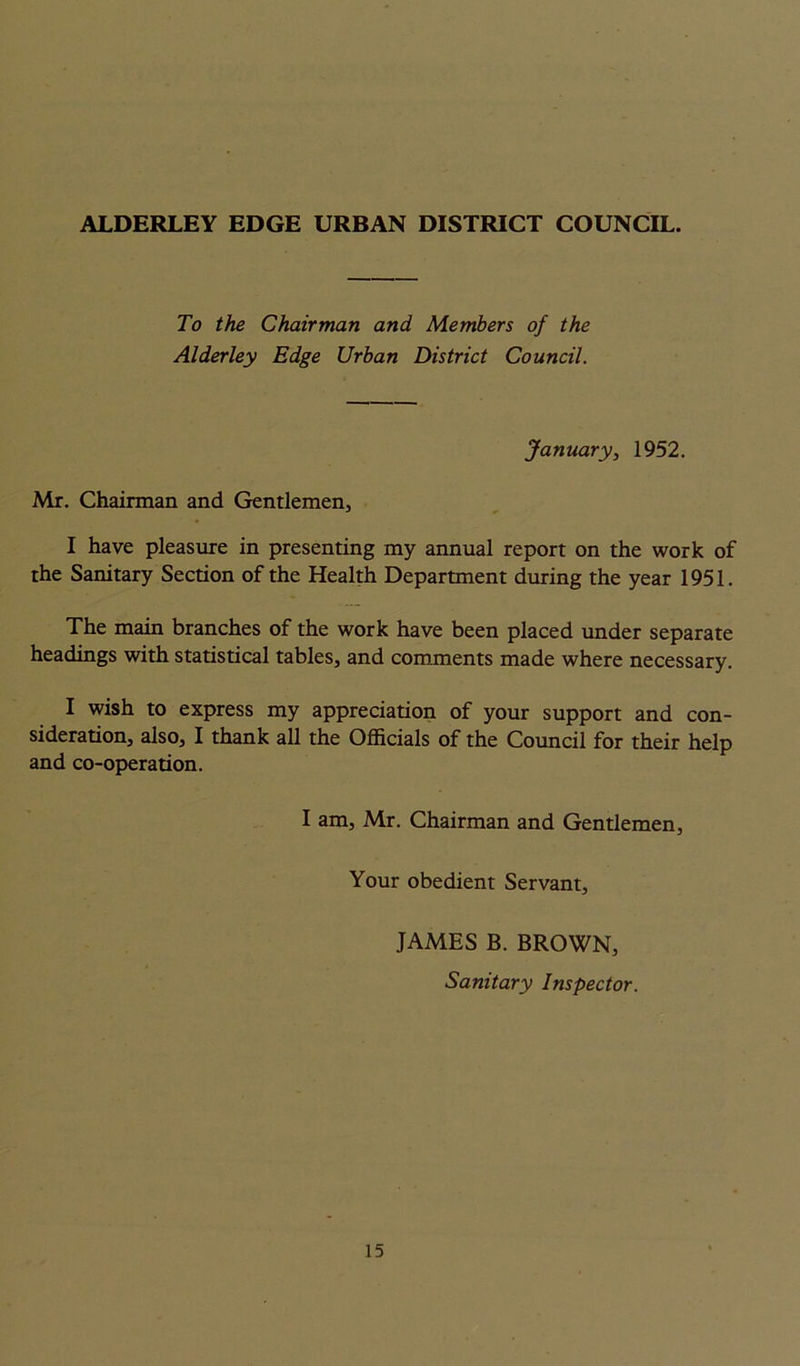 ALDERLEY EDGE URBAN DISTRICT COUNCIL. To the Chairman and Members of the Alderley Edge Urban District Council. January, 1952. Mr. Chairman and Gentlemen, I have pleasure in presenting my annual report on the work of the Sanitary Section of the Health Department during the year 1951. The main branches of the work have been placed under separate headings with statistical tables, and comments made where necessary. I wish to express my appreciation of your support and con- sideration, also, I thank all the Officials of the Council for their help and co-operation. I am, Mr. Chairman and Gentlemen, Your obedient Servant, JAMES B. BROWN, Sanitary Inspector.
