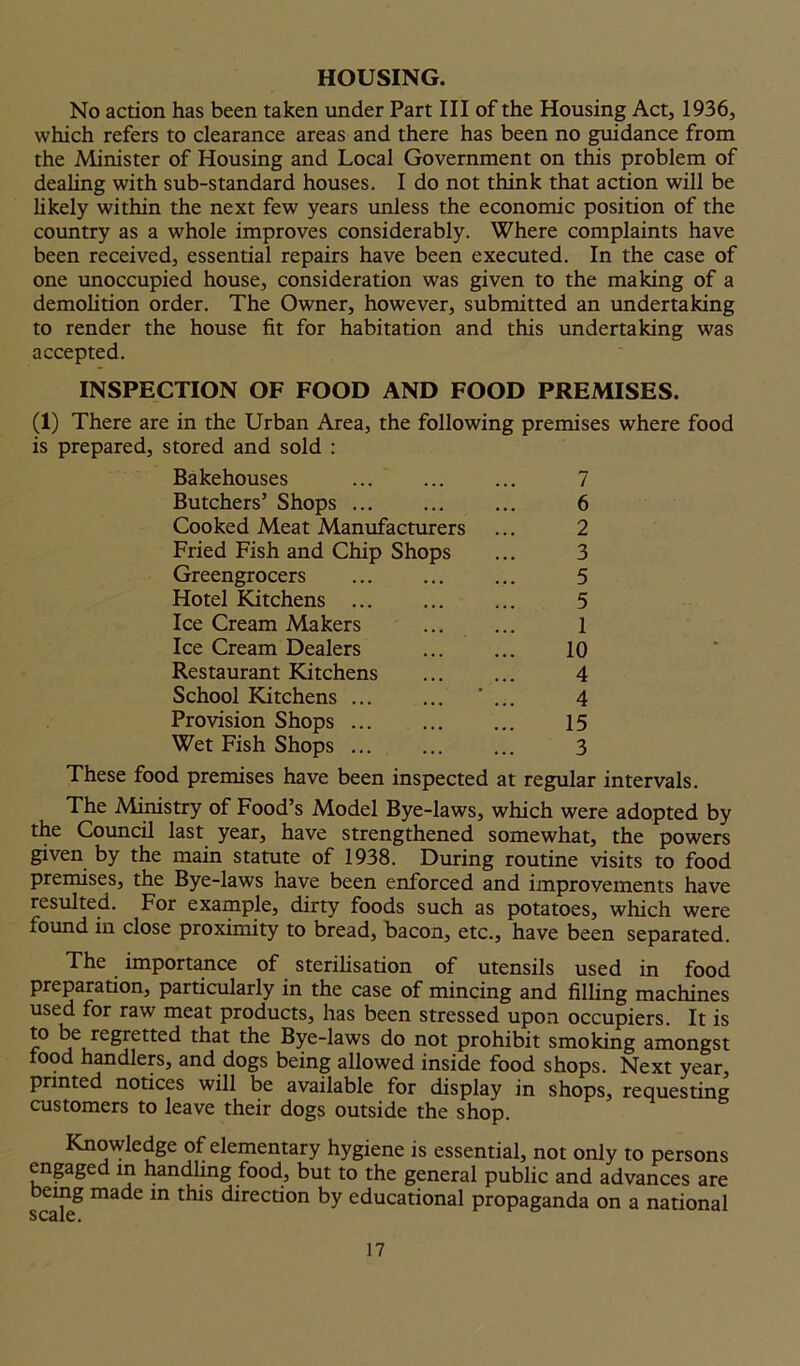HOUSING. No action has been taken under Part III of the Housing Act, 1936, which refers to clearance areas and there has been no guidance from the Minister of Housing and Local Government on this problem of dealing with sub-standard houses. I do not think that action will be likely within the next few years unless the economic position of the country as a whole improves considerably. Where complaints have been received, essential repairs have been executed. In the case of one unoccupied house, consideration was given to the making of a demolition order. The Owner, however, submitted an undertaking to render the house fit for habitation and this undertaking was accepted. INSPECTION OF FOOD AND FOOD PREMISES. (1) There are in the Urban Area, the following premises where food is prepared, stored and sold : Bakehouses ... 7 Butchers’ Shops ... ... ... 6 Cooked Meat Manufacturers ... 2 Fried Fish and Chip Shops ... 3 Greengrocers ... ... ... 5 Hotel Kitchens ... ... ... 5 Ice Cream Makers ... ... 1 Ice Cream Dealers 10 Restaurant Kitchens ... ... 4 School Kitchens ... ... ... 4 Provision Shops ... 15 Wet Fish Shops ... ... ... 3 These food premises have been inspected at regular intervals. The Ministry of Food’s Model Bye-laws, which were adopted by the Council last year, have strengthened somewhat, the powers given by the main statute of 1938. During routine visits to food premises, the Bye-laws have been enforced and improvements have resulted. For example, dirty foods such as potatoes, which were found in close proximity to bread, bacon, etc., have been separated. The importance of sterilisation of utensils used in food preparation, particularly in the case of mincing and filling machines used for raw meat products, has been stressed upon occupiers. It is f° j regretted that the Bye-laws do not prohibit smoking amongst food handlers, and dogs being allowed inside food shops. Next year, printed notices will be available for display in shops, requesting customers to leave their dogs outside the shop. Knowledge of elementary hygiene is essential, not only to persons engaged in handling food, but to the general public and advances are eing made in this direction by educational propaganda on a national