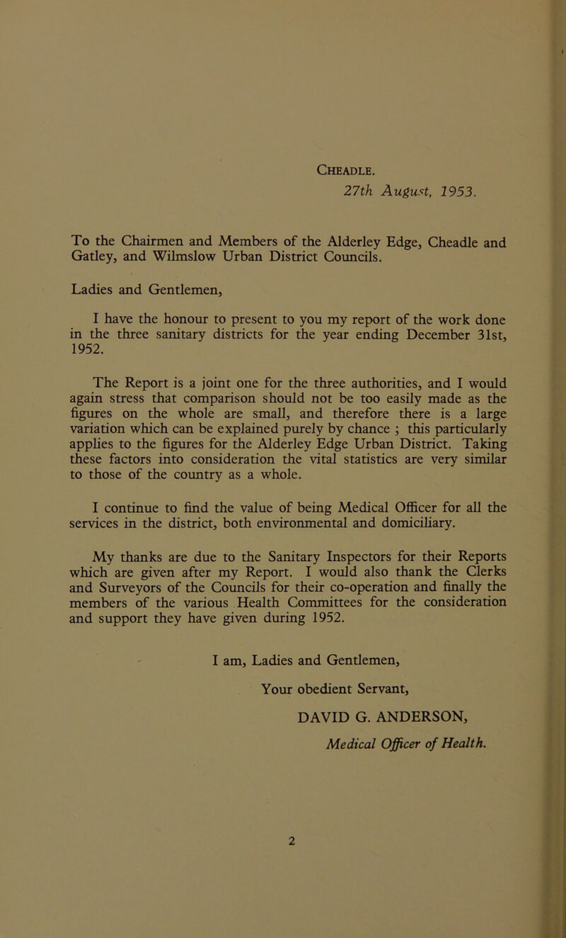 Cheadle. 27th August, 1953. To the Chairmen and Members of the Alderley Edge, Cheadle and Gatley, and Wilmslow Urban District Councils. Ladies and Gentlemen, I have the honour to present to you my report of the work done in the three sanitary districts for the year ending December 31st, 1952. The Report is a joint one for the three authorities, and I would again stress that comparison should not be too easily made as the figures on the whole are small, and therefore there is a large variation which can be explained purely by chance ; this particularly applies to the figures for the Alderley Edge Urban District. Taking these factors into consideration the vital statistics are very similar to those of the country as a whole. I continue to find the value of being Medical Officer for all the services in the district, both environmental and domiciliary. My thanks are due to the Sanitary Inspectors for their Reports which are given after my Report. I would also thank the Clerks and Surveyors of the Councils for their co-operation and finally the members of the various Health Committees for the consideration and support they have given during 1952. I am. Ladies and Gentlemen, Your obedient Servant, DAVID G. ANDERSON, Medical Officer of Health.