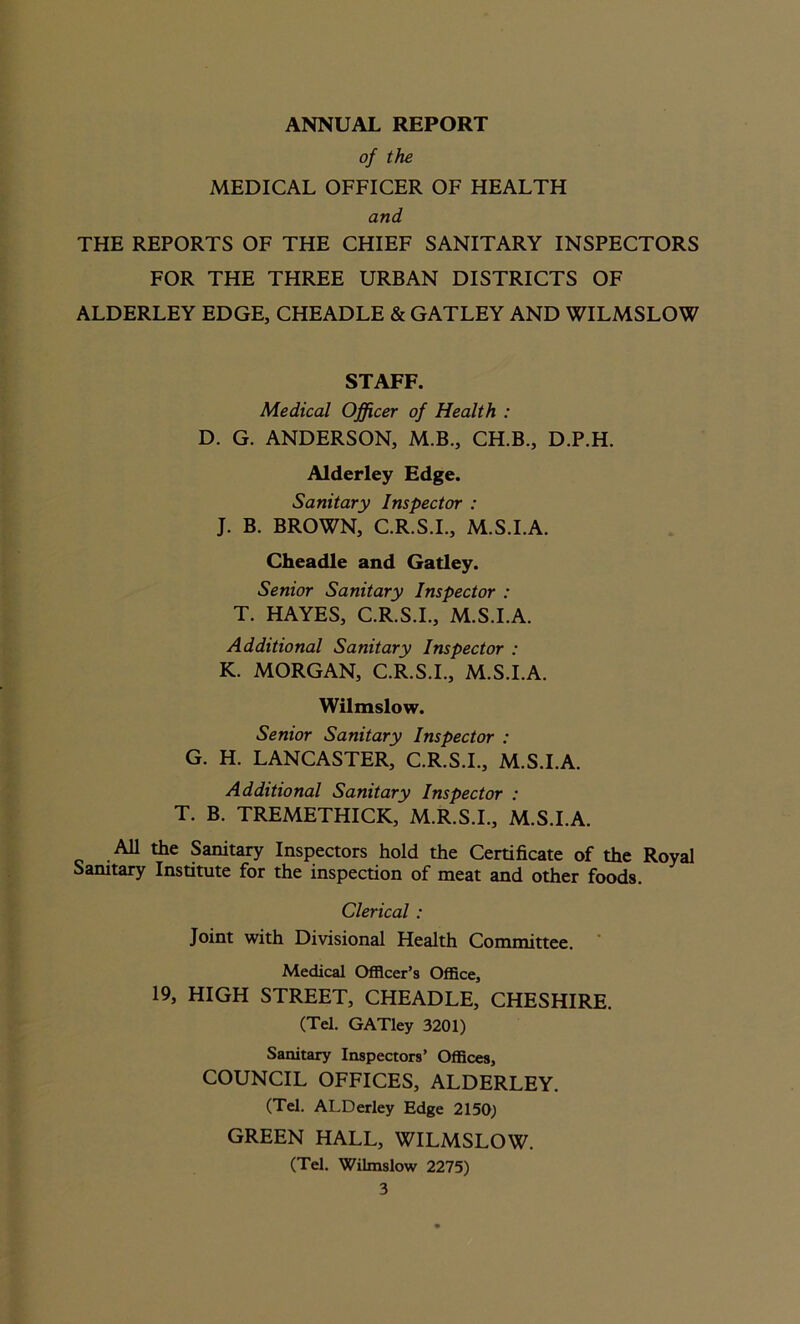 ANNUAL REPORT of the MEDICAL OFFICER OF HEALTH and THE REPORTS OF THE CHIEF SANITARY INSPECTORS FOR THE THREE URBAN DISTRICTS OF ALDERLEY EDGE, CHEADLE & GATLEY AND WILMSLOW STAFF. Medical Officer of Health : D. G. ANDERSON, M.B., CH.B., D.P.H. Alderley Edge. Sanitary Inspector : J. B. BROWN, C.R.S.I., M.S.I.A. Cheadle and Gatley. Senior Sanitary Inspector : T. HAYES, C.R.S.I., M.S.I.A. Additional Sanitary Inspector : K. MORGAN, C.R.S.I., M.S.I.A. Wilmslow. Senior Sanitary Inspector : G. H. LANCASTER, C.R.S.I., M.S.I.A. Additional Sanitary Inspector : T. B. TREMETHICK, M.R.S.I., M.S.I.A. All the Sanitary Inspectors hold the Certificate of the Royal Sanitary Institute for the inspection of meat and other foods. Clerical : Joint with Divisional Health Committee. Medical Officer’s Office, 19, HIGH STREET, CHEADLE, CHESHIRE. (Tel. GATley 3201) Sanitary Inspectors’ Offices, COUNCIL OFFICES, ALDERLEY. (Tel. ALDerley Edge 2150) GREEN HALL, WILMSLOW. (Tel. Wilmslow 2275)