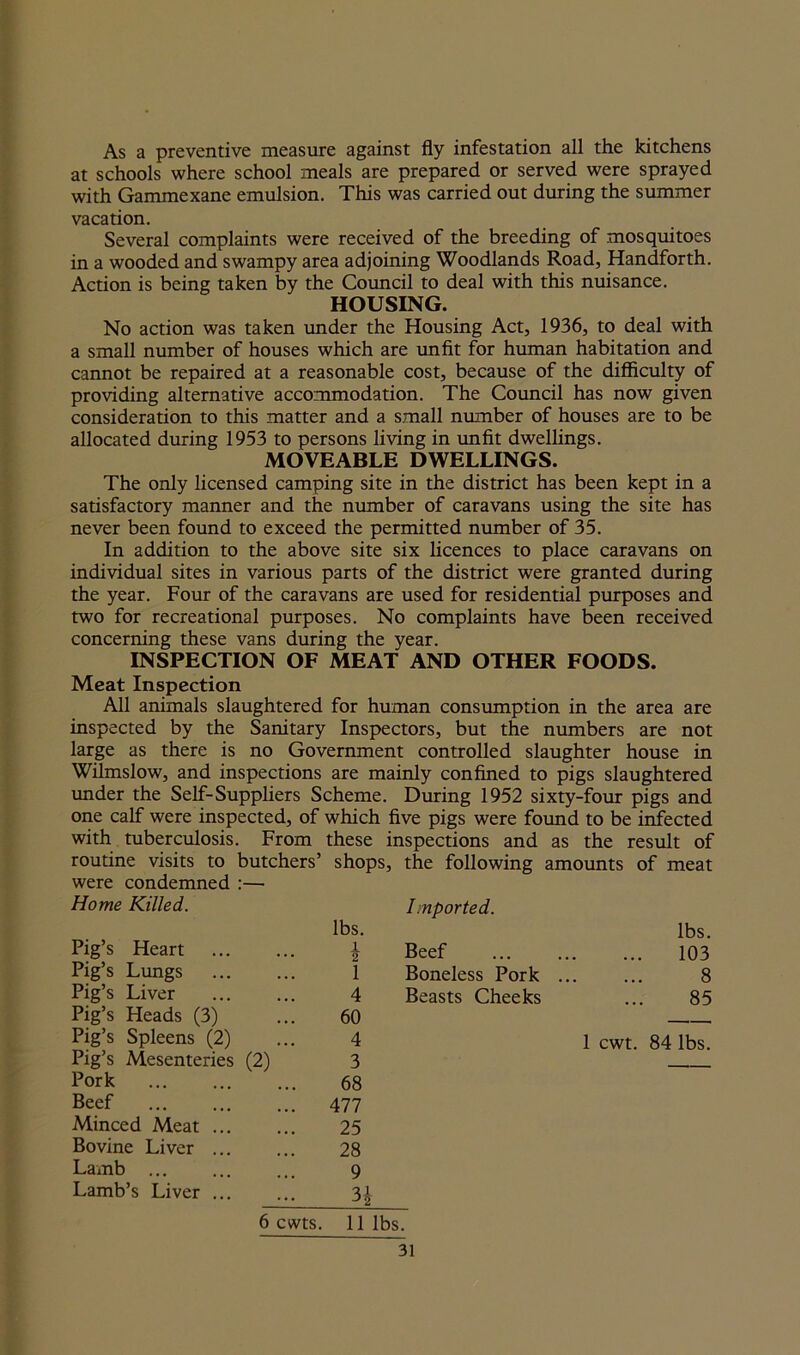 As a preventive measure against fly infestation all the kitchens at schools where school meals are prepared or served were sprayed with Gammexane emulsion. This was carried out during the summer vacation. Several complaints were received of the breeding of mosquitoes in a wooded and swampy area adjoining Woodlands Road, Handforth. Action is being taken by the Council to deal with this nuisance. HOUSING. No action was taken under the Housing Act, 1936, to deal with a small number of houses which are unfit for human habitation and cannot be repaired at a reasonable cost, because of the difficulty of providing alternative accommodation. The Council has now given consideration to this matter and a small number of houses are to be allocated during 1953 to persons living in unfit dwellings. MOVEABLE DWELLINGS. The only licensed camping site in the district has been kept in a satisfactory manner and the number of caravans using the site has never been found to exceed the permitted number of 35. In addition to the above site six licences to place caravans on individual sites in various parts of the district were granted during the year. Four of the caravans are used for residential purposes and two for recreational purposes. No complaints have been received concerning these vans during the year. INSPECTION OF MEAT AND OTHER FOODS. Meat Inspection All animals slaughtered for human consumption in the area are inspected by the Sanitary Inspectors, but the numbers are not large as there is no Government controlled slaughter house in Wilmslow, and inspections are mainly confined to pigs slaughtered under the Self-Suppliers Scheme. During 1952 sixty-four pigs and one calf were inspected, of which five pigs were found to be infected with tuberculosis. From these inspections and as the result of routine visits to butchers’ shops, the following amounts of meat were condemned Home Killed. • Imported. Pig’s Heart Pig’s Lungs lbs. lbs. \ Beef 103 1 Boneless Pork ... ... 8 4 Beasts Cheeks ... 85 Pig’s Liver Pig’s Heads (3) Pig’s Spleens (2) 60 — 4 1 cwt. 84 lbs. Pig’s Mesenteries (2) 3 Pork 68 Beef 477 Minced Meat ... 25 Bovine Liver 28 Lamb ... 9 Lamb’s Liver ... n 6 cwts. 11 lbs.