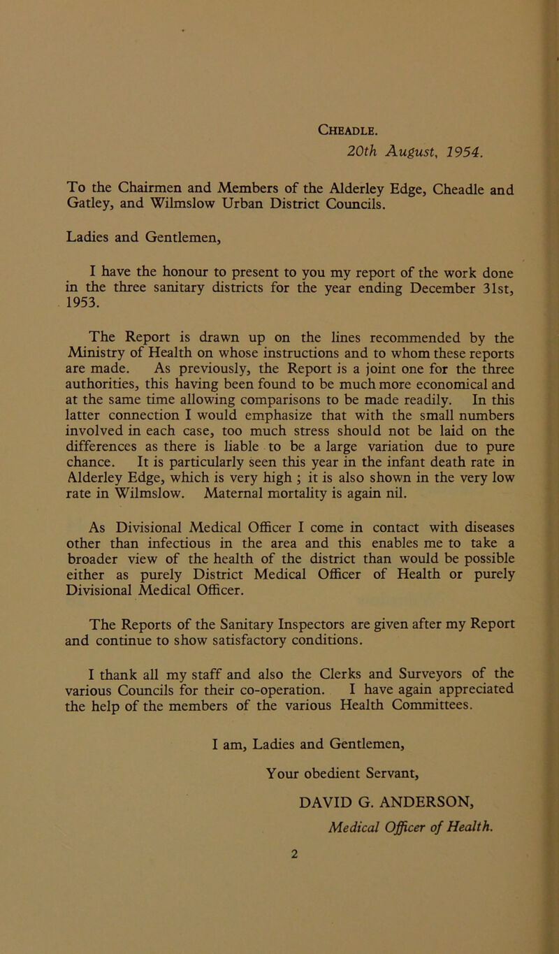 Cheadle. 20th August, 1954. To the Chairmen and Members of the Alderley Edge, Cheadle and Gatley, and Wilmslow Urban District Councils. Ladies and Gentlemen, I have the honour to present to you my report of the work done in the three sanitary districts for the year ending December 31st, 1953. The Report is drawn up on the lines recommended by the Ministry of Health on whose instructions and to whom these reports are made. As previously, the Report is a joint one for the three authorities, this having been found to be much more economical and at the same time allowing comparisons to be made readily. In this latter connection I would emphasize that with the small numbers involved in each case, too much stress should not be laid on the differences as there is liable to be a large variation due to pure chance. It is particularly seen this year in the infant death rate in Alderley Edge, which is very high ; it is also shown in the very low rate in Wilmslow. Maternal mortality is again nil. As Divisional Medical Officer I come in contact with diseases other than infectious in the area and this enables me to take a broader view of the health of the district than would be possible either as purely District Medical Officer of Health or purely Divisional Medical Officer. The Reports of the Sanitary Inspectors are given after my Report and continue to show satisfactory conditions. I thank all my staff and also the Clerks and Surveyors of the various Councils for their co-operation. I have again appreciated the help of the members of the various Health Committees. I am. Ladies and Gentlemen, Your obedient Servant, DAVID G. ANDERSON, Medical Officer of Health.