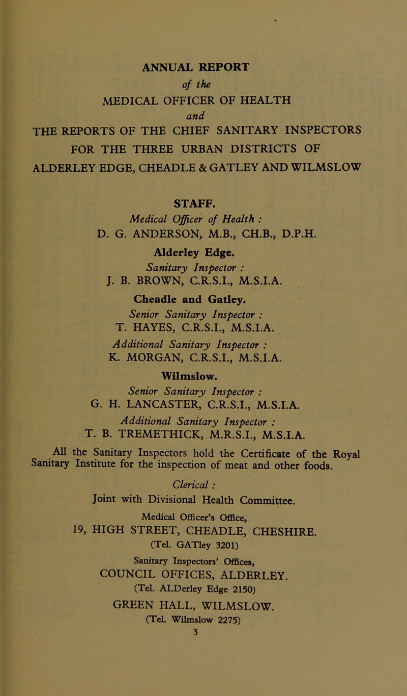 ANNUAL REPORT of the MEDICAL OFFICER OF HEALTH and THE REPORTS OF THE CHIEF SANITARY INSPECTORS FOR THE THREE URBAN DISTRICTS OF ALDERLEY EDGE, CHEADLE & GATLEY AND WILMSLOW STAFF. Medical Officer of Health : D. G. ANDERSON, M.B., CH.B., D.P.H. Alderley Edge. Sanitary Inspector : J. B. BROWN, C.R.S.I., M.S.I.A. Cheadle and Gatley. Senior Sanitary Inspector : T. HAYES, C.R.S.I., M.S.I.A. Additional Sanitary Inspector : K. MORGAN, C.R.S.I., M.S.I.A. Wilmslow. Senior Sanitary Inspector : G. H. LANCASTER, C.R.S.I., M.S.I.A. Additional Sanitary Inspector : T. B. TREMETHICK, M.R.S.I., M.S.I.A. All the Sanitary Inspectors hold the Certificate of the Royal Sanitary Institute for the inspection of meat and other foods. Clerical : Joint with Divisional Health Committee. Medical Officer’s Office, 19, HIGH STREET, CHEADLE, CHESHIRE. (Tel. GATley 3201) Sanitary Inspectors’ Offices, COUNCIL OFFICES, ALDERLEY. (Tel. ALDerley Edge 2150) GREEN HALL, WILMSLOW. (Tel. Wilmslow 2275)