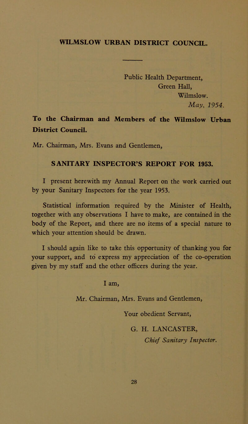 WILMSLOW URBAN DISTRICT COUNCIL. Public Health Department, Green Hall, Wilmslow. May, 1954. To the Chairman and Members of the Wilmslow Urban District Council. Mr. Chairman, Mrs. Evans and Gentlemen, SANITARY INSPECTOR’S REPORT FOR 1953. I present herewith my Annual Report on the work carried out by your Sanitary Inspectors for the year 1953. Statistical information required by the Minister of Health, together with any observations I have to make, are contained in the body of the Report, and there are no items of a special nature to which your attention should be drawn. I should again like to take this opportunity of thanking you for your support, and to express my appreciation of the co-operation given by my staff and the other officers during the year. I am, Mr. Chairman, Mrs. Evans and Gentlemen, Your obedient Servant, G. H. LANCASTER, Chief Sanitary Inspector.