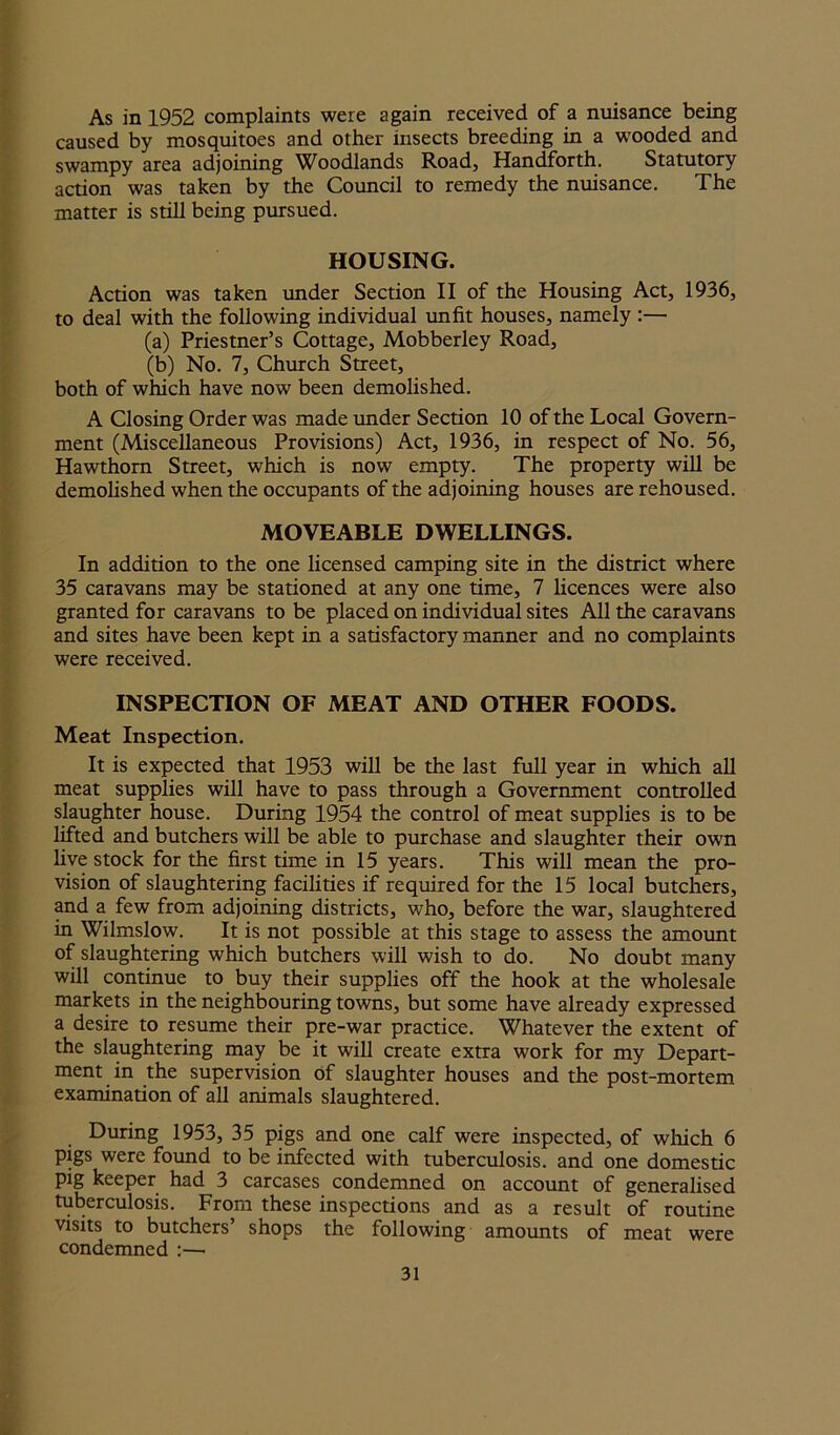 As in 1952 complaints were again received of a nuisance being caused by mosquitoes and other insects breeding in a wooded and swampy area adjoining Woodlands Road, Handforth. Statutory action was taken by the Council to remedy the nuisance. The matter is still being pursued. HOUSING. Action was taken under Section II of the Housing Act, 1936, to deal with the following individual unfit houses, namely :— (a) Priestner’s Cottage, Mobberley Road, (b) No. 7, Church Street, both of which have now been demolished. A Closing Order was made under Section 10 of the Local Govern- ment (Miscellaneous Provisions) Act, 1936, in respect of No. 56, Hawthorn Street, which is now empty. The property will be demolished when the occupants of the adjoining houses are rehoused. MOVEABLE DWELLINGS. In addition to the one licensed camping site in the district where 35 caravans may be stationed at any one time, 7 licences were also granted for caravans to be placed on individual sites All the caravans and sites have been kept in a satisfactory manner and no complaints were received. INSPECTION OF MEAT AND OTHER FOODS. Meat Inspection. It is expected that 1953 will be the last full year in which all meat supplies will have to pass through a Government controlled slaughter house. During 1954 the control of meat supplies is to be lifted and butchers will be able to purchase and slaughter their own live stock for the first time in 15 years. This will mean the pro- vision of slaughtering facilities if required for the 15 local butchers, and a few from adjoining districts, who, before the war, slaughtered in Wilmslow. It is not possible at this stage to assess the amount of slaughtering which butchers will wish to do. No doubt many will continue to buy their supplies off the hook at the wholesale markets in the neighbouring towns, but some have already expressed a desire to resume their pre-war practice. Whatever the extent of the slaughtering may be it will create extra work for my Depart- ment in the supervision of slaughter houses and the post-mortem examination of all animals slaughtered. During 1953, 35 pigs and one calf were inspected, of which 6 pigs were found to be infected with tuberculosis, and one domestic pig keeper had 3 carcases condemned on account of generalised tuberculosis. From these inspections and as a result of routine visits to butchers’ shops the following amounts of meat were condemned :—