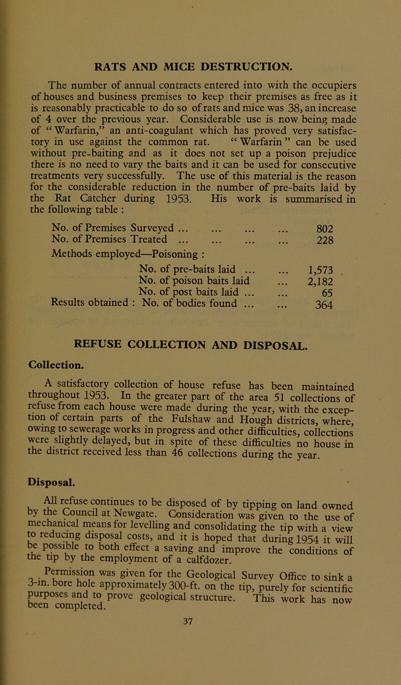 RATS AND MICE DESTRUCTION. The number of annual contracts entered into with the occupiers of houses and business premises to keep their premises as free as it is reasonably practicable to do so of rats and mice was 38, an increase of 4 over the previous year. Considerable use is now being made of “Warfarin,” an anti-coagulant which has proved very satisfac- tory in use against the common rat. cc Warfarin ” can be used without pre-baiting and as it does not set up a poison prejudice there is no need to vary the baits and it can be used for consecutive treatments very successfully. The use of this material is the reason for the considerable reduction in the number of pre-baits laid by the Rat Catcher during 1953. His work is summarised in the following table : No. of Premises Surveyed 802 No. of Premises Treated ... 228 Methods employed—Poisoning : No. of pre-baits laid ... 1,573 No. of poison baits laid 2,182 No. of post baits laid ... 65 Results obtained : No. of bodies found ... 364 REFUSE COLLECTION AND DISPOSAL. Collection. A satisfactory collection of house refuse has been maintained throughout 1953. In the greater part of the area 51 collections of refuse from each house were made during the year, with the excep- tion of certain parts of the Fulshaw and Hough districts, where, owing to sewerage works in progress and other difficulties, collections5 were slightly delayed, but in spite of these difficulties no house in the district received less than 46 collections during the year Disposal. All refuse continues to be disposed of by tipping on land owned by the Council at Newgate. Consideration was given to the use of mechanical means for levelling and consolidating the tip with a view to reducing disposal costs, and it is hoped that during 1954 it will be possible to both effect a saving and improve the conditions of the tip by the employment of a calfdozer. Permission was given for the Geological Survey Office to sink a 3-m. bore hole approximately 300-ft. on the tip, purely for scientific purposes and to prove geological structure. This work has now been completed.
