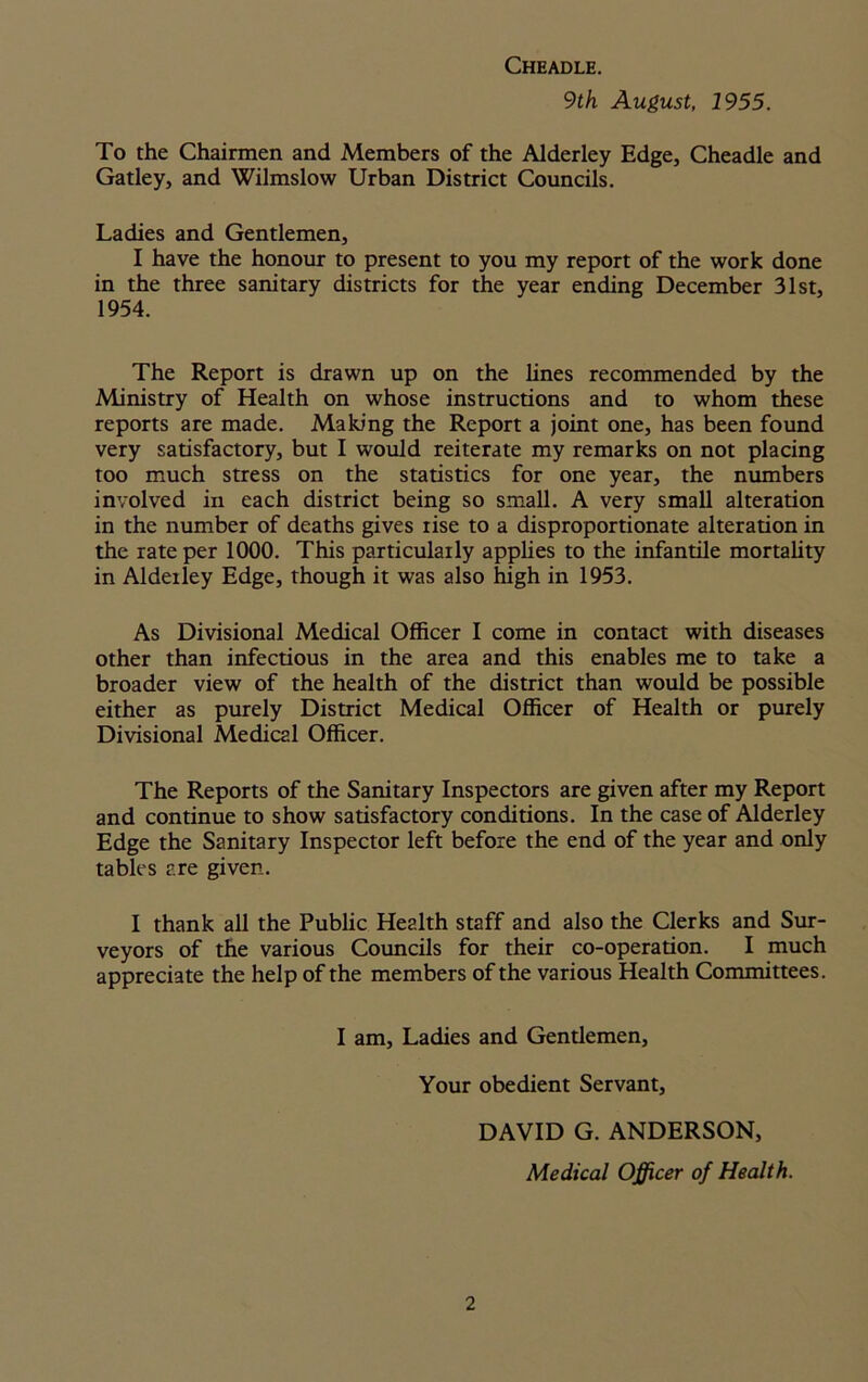 Cheadle. 9th August, 1955. To the Chairmen and Members of the Alderley Edge, Cheadle and Gatley, and Wilmslow Urban District Councils. Ladies and Gentlemen, I have the honour to present to you my report of the work done in the three sanitary districts for the year ending December 31st, 1954. The Report is drawn up on the lines recommended by the Ministry of Health on whose instructions and to whom these reports are made. Making the Report a joint one, has been found very satisfactory, but I would reiterate my remarks on not placing too much stress on the statistics for one year, the numbers involved in each district being so small. A very small alteration in the number of deaths gives rise to a disproportionate alteration in the rate per 1000. This particularly applies to the infantile mortality in Aldeiley Edge, though it was also high in 1953. As Divisional Medical Officer I come in contact with diseases other than infectious in the area and this enables me to take a broader view of the health of the district than would be possible either as purely District Medical Officer of Health or purely Divisional Medical Officer. The Reports of the Sanitary Inspectors are given after my Report and continue to show satisfactory conditions. In the case of Alderley Edge the Sanitary Inspector left before the end of the year and only tables are given. I thank all the Public Health staff and also the Clerks and Sur- veyors of the various Councils for their co-operation. I much appreciate the help of the members of the various Health Committees. I am, Ladies and Gentlemen, Your obedient Servant, DAVID G. ANDERSON, Medical Officer of Health.
