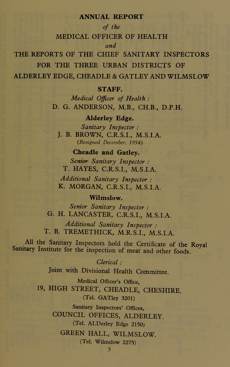 ANNUAL REPORT of the MEDICAL OFFICER OF HEALTH and THE REPORTS OF THE CHIEF SANITARY INSPECTORS FOR THE THREE URBAN DISTRICTS OF ALDERLEY EDGE, CHEADLE & GATLEY AND WILMSLOW STAFF. Medical Officer of Health : D. G. ANDERSON, M.B., CH.B., D.P.H. Alderley Edge. Sanitary Inspector : J. B. BROWN, C.R.S.I., M.S.I.A. (Resigned December, 1954) Cheadle and Gatley. Senior Sanitary Inspector : T. HAYES, C.R.S.I., M.S.I.A. Additional Sanitary Inspector : K. MORGAN, C.R.S.I., M.S.I.A. Wilmslow. Senior Sanitary Inspector : G. H. LANCASTER, C.R.S.I., M.S.I.A. Additional Sanitary Inspector : T. B. TREMETHICK, M.R.S.I., M.S.I.A. All the Sanitary Inspectors hold the Certificate of the Royal Sanitary Institute for the inspection of meat and other foods. Clerical : Joint with Divisional Health Committee. Medical Officer’s Office, 19, HIGH STREET, CHEADLE, CHESHIRE. (Tel. GATley 3201) Sanitary Inspectors’ Offices, COUNCIL OFFICES, ALDERLEY. (Tel. ALDerley Edge 2150) GREEN HALL, WILMSLOW. (Tel. Wilmslow 2275)