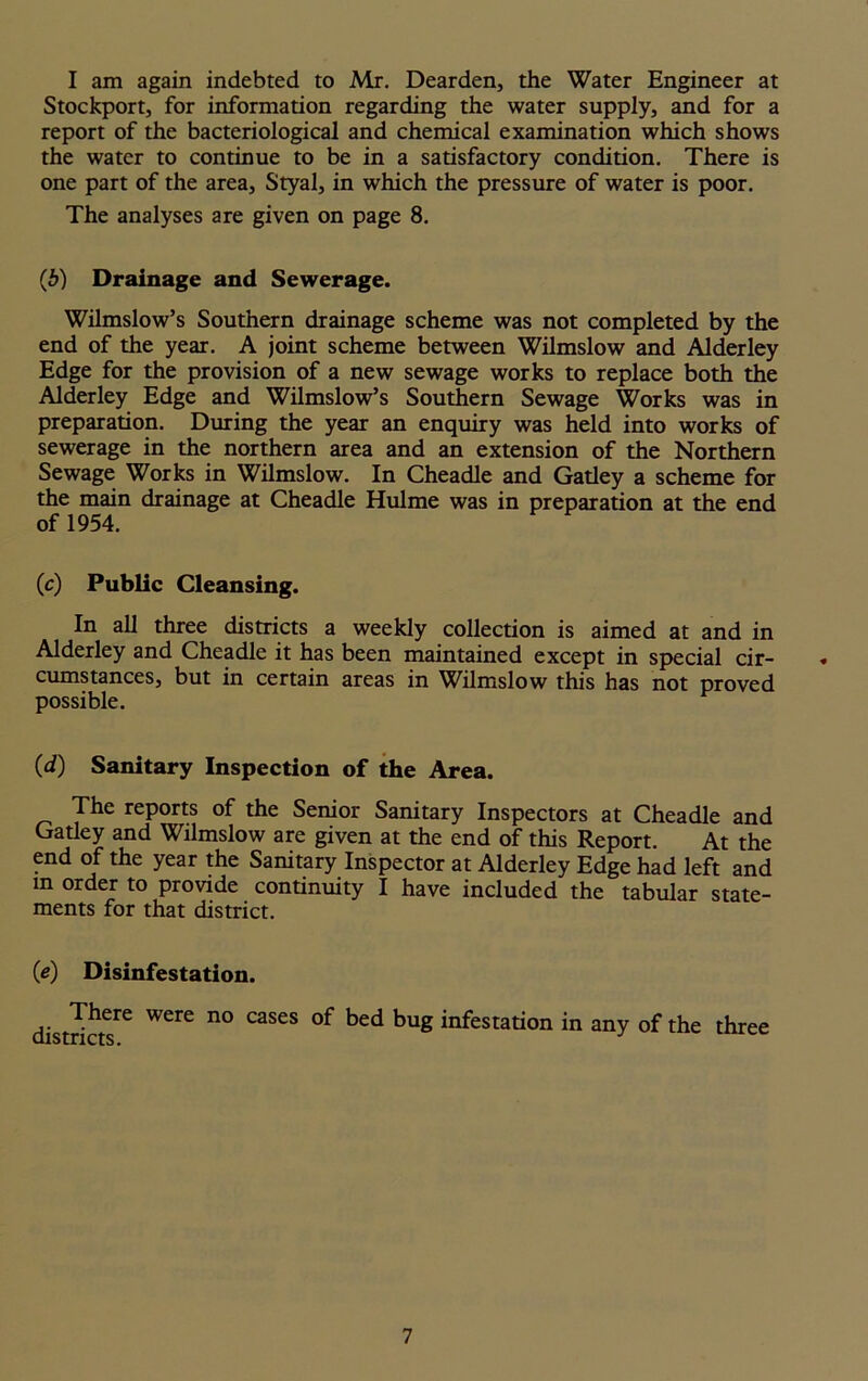 I am again indebted to Mr. Dearden, the Water Engineer at Stockport, for information regarding the water supply, and for a report of the bacteriological and chemical examination which shows the water to continue to be in a satisfactory condition. There is one part of the area, Styal, in which the pressure of water is poor. The analyses are given on page 8. (b) Drainage and Sewerage. Wilmslow’s Southern drainage scheme was not completed by the end of the year. A joint scheme between Wilmslow and Alderley Edge for the provision of a new sewage works to replace both the Alderley Edge and Wilmslow’s Southern Sewage Works was in preparation. During the year an enquiry was held into works of sewerage in the northern area and an extension of the Northern Sewage Works in Wilmslow. In Cheadle and Gatley a scheme for the main drainage at Cheadle Hulme was in preparation at the end of 1954. (c) Public Cleansing. In all three districts a weekly collection is aimed at and in Alderley and Cheadle it has been maintained except in special cir- * cumstances, but in certain areas in Wilmslow this has not proved possible. (d) Sanitary Inspection of the Area. The reports of the Senior Sanitary Inspectors at Cheadle and Gatley and Wilmslow are given at the end of this Report. At the end of the year the Sanitary Inspector at Alderley Edge had left and in order to provide continuity I have included the tabular state- ments for that district. (e) Disinfestation. districts16 WCre n° C3SeS ke<* kuS infestation in any of the three