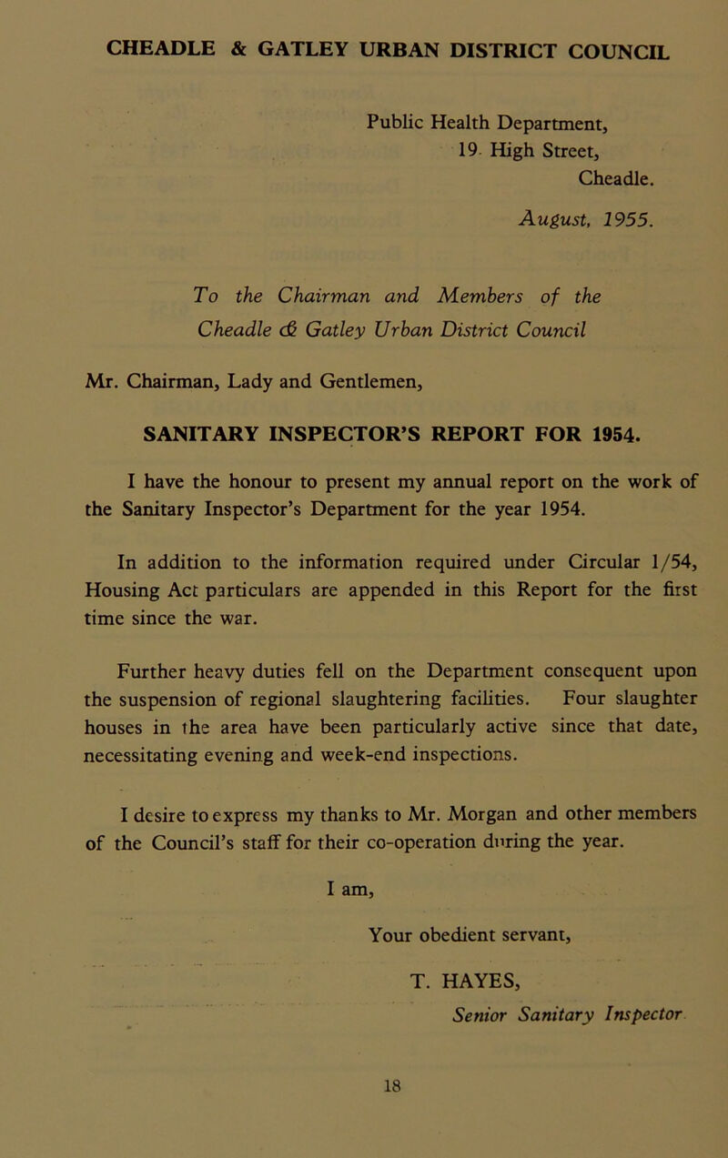 CHEADLE & GATLEY URBAN DISTRICT COUNCIL Public Health Department, 19 High Street, Cheadle. August, 1955. To the Chairman and Members of the Cheadle (& Gatley Urban District Council Mr. Chairman, Lady and Gentlemen, SANITARY INSPECTOR’S REPORT FOR 1954. I have the honour to present my annual report on the work of the Sanitary Inspector’s Department for the year 1954. In addition to the information required under Circular 1/54, Housing Act particulars are appended in this Report for the first time since the war. Further heavy duties fell on the Department consequent upon the suspension of regional slaughtering facilities. Four slaughter houses in the area have been particularly active since that date, necessitating evening and week-end inspections. I desire to express my thanks to Mr. Morgan and other members of the Council’s staff for their co-operation during the year. I am, Your obedient servant. 18 T. HAYES, Senior Sanitary Inspector