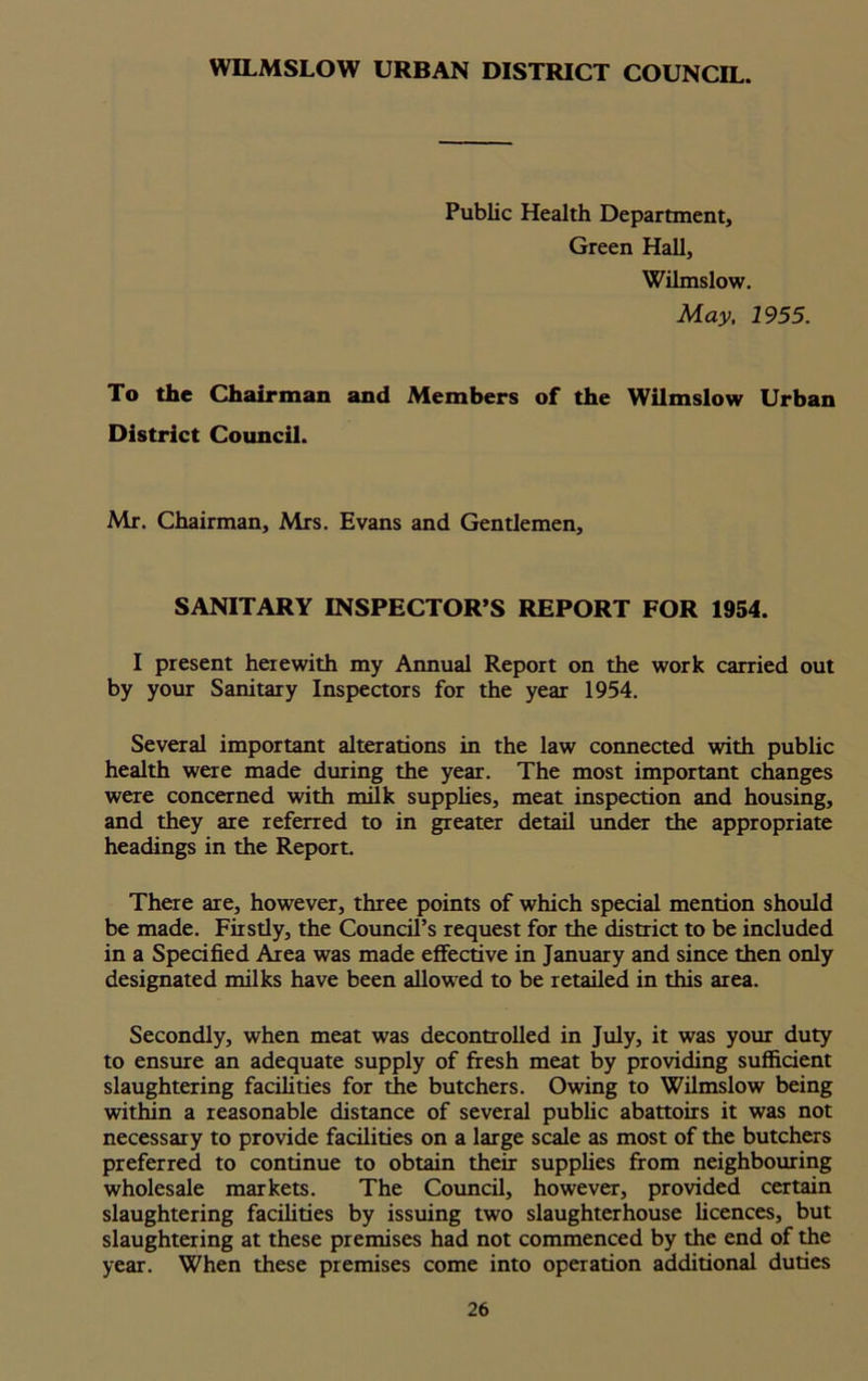 WILMSLOW URBAN DISTRICT COUNCIL. Public Health Department, Green Hall, Wilmslow. May, 1955. To the Chairman and Members of the Wilmslow Urban District Council. Mr. Chairman, Mrs. Evans and Gentlemen, SANITARY INSPECTOR’S REPORT FOR 1954. I present herewith my Annual Report on the work carried out by your Sanitary Inspectors for the year 1954. Several important alterations in the law connected with public health were made during the year. The most important changes were concerned with milk supplies, meat inspection and housing, and they are referred to in greater detail under the appropriate headings in the Report. There are, however, three points of which special mention should be made. Firsdy, the Council’s request for the district to be included in a Specified Area was made effective in January and since then only designated milks have been allowed to be retailed in this area. Secondly, when meat was decontrolled in July, it was your duty to ensure an adequate supply of fresh meat by providing sufficient slaughtering facilities for the butchers. Owing to Wilmslow being within a reasonable distance of several public abattoirs it was not necessary to provide facilities on a large scale as most of the butchers preferred to continue to obtain their supplies from neighbouring wholesale markets. The Council, however, provided certain slaughtering facilities by issuing two slaughterhouse licences, but slaughtering at these premises had not commenced by the end of the year. When these premises come into operation additional duties