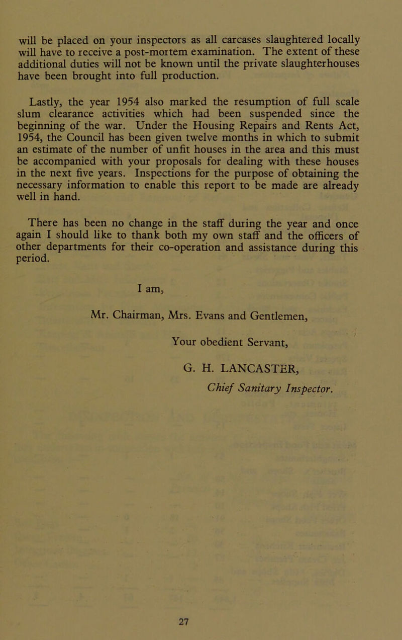 will be placed on your inspectors as all carcases slaughtered locally will have to receive a post-mortem examination. The extent of these additional duties will not be known until the private slaughterhouses have been brought into full production. Lastly, the year 1954 also marked the resumption of full scale slum clearance activities which had been suspended since the beginning of the war. Under the Housing Repairs and Rents Act, 1954, the Council has been given twelve months in which to submit an estimate of the number of unfit houses in the area and this must be accompanied with your proposals for dealing with these houses in the next five years. Inspections for the purpose of obtaining the necessary information to enable this report to be made are already well in hand. There has been no change in the staff during the year and once again I should like to thank both my own staff and the officers of other departments for their co-operation and assistance during this period. I am, Mr. Chairman, Mrs. Evans and Gentlemen, Your obedient Servant, G. H. LANCASTER, Chief Sanitary Inspector.