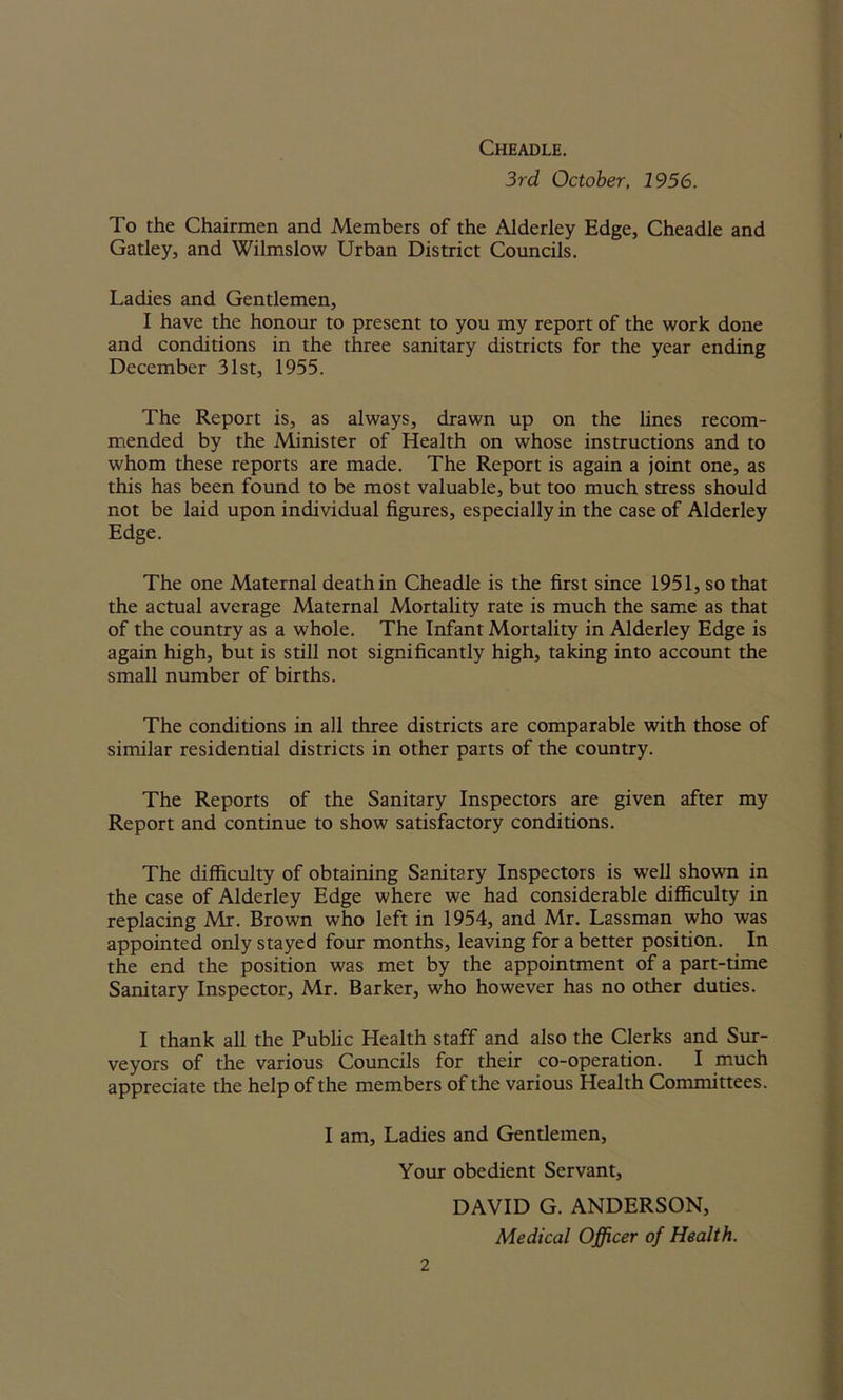 Cheadle. 3rd October, 1956. To the Chairmen and Members of the Alderley Edge, Cheadle and Gatley, and Wilmslow Urban District Councils. Ladies and Gentlemen, I have the honour to present to you my report of the work done and conditions in the three sanitary districts for the year ending December 31st, 1955. The Report is, as always, drawn up on the lines recom- mended by the Minister of Health on whose instructions and to whom these reports are made. The Report is again a joint one, as this has been found to be most valuable, but too much stress should not be laid upon individual figures, especially in the case of Alderley Edge. The one Maternal death in Cheadle is the first since 1951, so that the actual average Maternal Mortality rate is much the same as that of the country as a whole. The Infant Mortality in Alderley Edge is again high, but is still not significantly high, taking into account the small number of births. The conditions in all three districts are comparable with those of similar residential districts in other parts of the country. The Reports of the Sanitary Inspectors are given after my Report and continue to show satisfactory conditions. The difficulty of obtaining Sanitary Inspectors is well shown in the case of Alderley Edge where we had considerable difficulty in replacing Mr. Brown who left in 1954, and Mr. Lassman who was appointed only stayed four months, leaving for a better position. In the end the position was met by the appointment of a part-time Sanitary Inspector, Mr. Barker, who however has no other duties. I thank all the Public Health staff and also the Clerks and Sur- veyors of the various Councils for their co-operation. I much appreciate the help of the members of the various Health Committees. I am. Ladies and Gentlemen, Your obedient Servant, DAVID G. ANDERSON, Medical Officer of Health.
