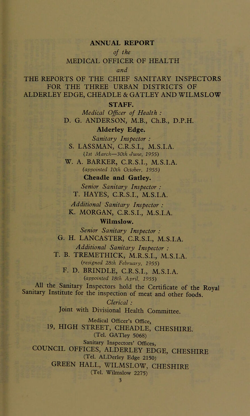 ANNUAL REPORT of the MEDICAL OFFICER OF HEALTPI and THE REPORTS OF THE CHIEF SANITARY INSPECTORS FOR THE THREE URBAN DISTRICTS OF ALDERLEY EDGE, CHEADLE & GATLEY AND WILMSLOW STAFF. Medical Officer of Health : D. G. ANDERSON, M.B., Ch.B., D.P.H. Alderley Edge. Sanitary Inspector : S. LASSMAN, C.R.S.I., M.S.I.A. 11st March—30th June, 1955) W. A. BARKER, C.R.S.I., M.S.I.A. (appointed 10th October, 1955) Cheadle and Gatley. Senior Sanitary Inspector : T. HAYES, C.R.S.I., M.S.I.A. Additional Sanitary Inspector : K. MORGAN, C.R.S.I., M.S.I.A. Wilmslow. Senior Sanitary Inspector : G. H. LANCASTER, C.R.S.I., M.S.I.A. Additional Sanitary Inspector : T. B. TREMETHICK, M.R.S.I., M.S.I.A. (resigned 28th February, 1955) F. D. BRINDLE, C.R.S.I., M.S.I.A. (appointed 18th April, 1955) All the Sanitary Inspectors hold the Certificate of the Royal Sanitary Institute for the inspection of meat and other foods. Clerical : Joint with Divisional Health Committee. Medical Officer’s Office, 19, HIGH STREET, CHEADLE, CHESHIRE. (Tel. GATley 5068) Sanitary Inspectors’ Offices, COUNCIL OFFICES, ALDERLEY EDGE, CHESHIRE (Tel. ALDerley Edge 2150) GREEN HALL, WILMSLOW, CHESHIRE (Tel. Wilmslow 2275)