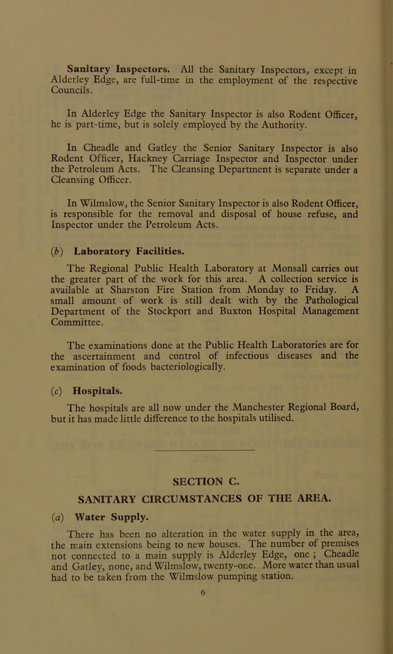 Sanitary Inspectors. All the Sanitary Inspectors, except in Alderley Edge, are full-time in the employment of the respective Councils. In Alderley Edge the Sanitary Inspector is also Rodent Officer, he is part-time, but is solely employed by the Authority. In Cheadle and Gatley the Senior Sanitary Inspector is also Rodent Officer, Hackney Carriage Inspector and Inspector under the Petroleum Acts. The Cleansing Department is separate under a Cleansing Officer. In Wilmslow, the Senior Sanitary Inspector is also Rodent Officer, is responsible for the removal and disposal of house refuse, and Inspector under the Petroleum Acts. (ib) Laboratory Facilities. The Regional Public Health Laboratory at Monsall carries out the greater part of the work for this area. A collection service is available at Sharston Fire Station from Monday to Friday. A small amount of work is still dealt with by the Pathological Department of the Stockport and Buxton Hospital Management Committee. The examinations done at the Public Health Laboratories are for the ascertainment and control of infectious diseases and the examination of foods bacteriologically. (c) Hospitals. The hospitals are all now under the Manchester Regional Board, but it has made little difference to the hospitals utilised. SECTION C. SANITARY CIRCUMSTANCES OF THE AREA. (a) Water Supply. There has been no alteration in the water supply in the area, the main extensions being to new houses. The number of premises not connected to a main supply is Alderley Edge, one ; Cheadle and Gatley, none, and Wilmslow, twenty-one. More water than usual had to be taken from the Wilmslow pumping station.