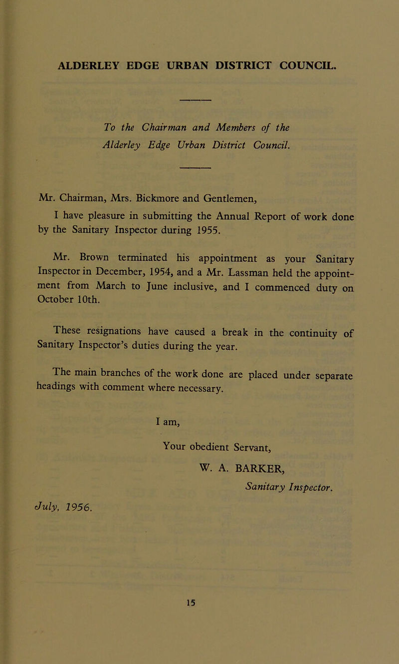 ALDERLEY EDGE URBAN DISTRICT COUNCIL. To the Chairman and Members of the Alderley Edge Urban District Council. Mr. Chairman, Mrs. Bickmore and Gentlemen, I have pleasure in submitting the Annual Report of work done by the Sanitary Inspector during 1955. Mr. Brown terminated his appointment as your Sanitary Inspector in December, 1954, and a Mr. Lassman held the appoint- ment from March to June inclusive, and I commenced duty on October 10th. These resignations have caused a break in the continuity of Sanitary Inspector’s duties during the year. The main branches of the work done are placed under separate headings with comment where necessary. July, 1956. I am, Your obedient Servant, W. A. BARKER, Sanitary Inspector.