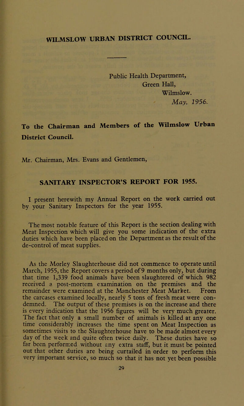 WILMSLOW URBAN DISTRICT COUNCIL. Public Health Department, Green Hall, Wilmslow. May, 1956. To the Chairman and Members of the Wilmslow Urban District Council. Mr. Chairman, Mrs. Evans and Gentlemen, SANITARY INSPECTOR’S REPORT FOR 1955. I present herewith my Annual Report on the work carried out by your Sanitary Inspectors for the year 1955. The most notable feature of this Report is the section dealing with Meat Inspection which will give you some indication of the extra duties which have been placed on the Department as the result of the de-control of meat supplies. As the Morley Slaughterhouse did not commence to operate until March, 1955, the Report covers a period of 9 months only, but during that time 1,339 food animals have been slaughtered of which 982 received a post-mortem examination on the premises and the remainder were examined at the Manchester Meat Market. From the carcases examined locally, nearly 5 tons of fresh meat were con- demned. The output of these premises is on the increase and there is every indication that the 1956 figures will be very much greater. The fact that only a small number of animals is killed at any one time considerably increases the time spent on Meat Inspection as sometimes visits to the Slaughterhouse have to be made almost every day of the week and quite often twice daily. These duties have so far been performed without any extra staff, but it must be pointed out that other duties are being curtailed in order to perform this very important service, so much so that it has not yet been possible