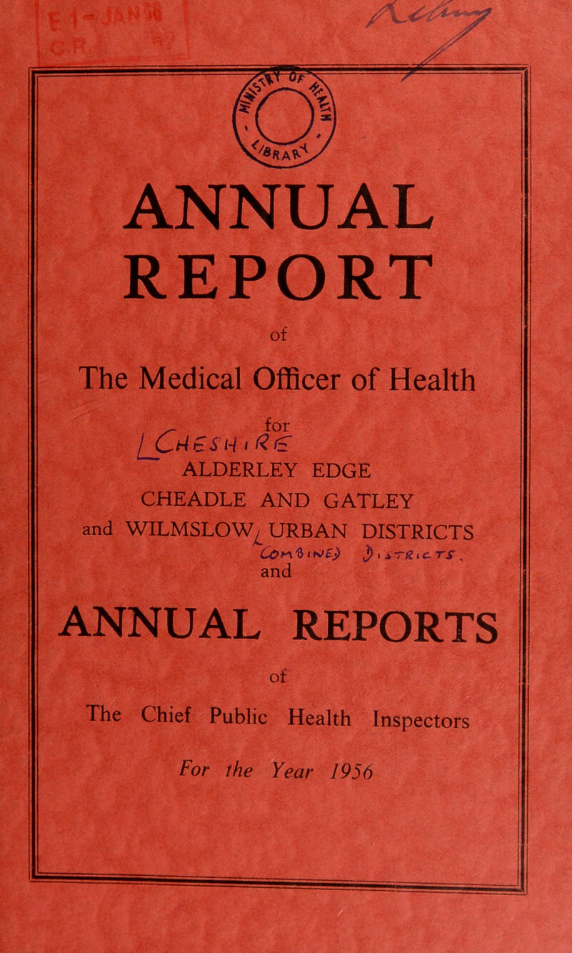 ANNUAL REPORT of The Medical Officer of Health for / O ^ t S H 1 ^ *5T ^ ALDERLEY EDGE CHEADLE AND GATLEY and WILMSLOW^ URBAN DISTRICTS J) i A-riiic^TS . and ANNUAL REPORTS of The Chief Public Health Inspectors For the Year 1956