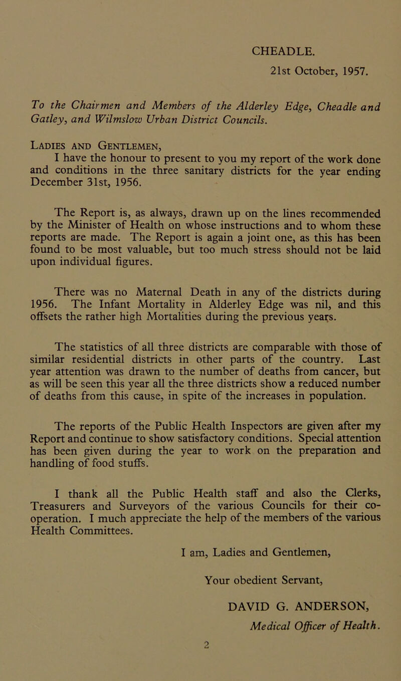 CHEADLE. 21st October, 1957. To the Chairmen and Members of the Alderley Edge, Cheadle and Gatley, and Wilmslow Urban District Councils. Ladies and Gentlemen, I have the honour to present to you my report of the work done and conditions in the three sanitary districts for the year ending December 31st, 1956. The Report is, as always, drawn up on the lines recommended by the Minister of Health on whose instructions and to whom these reports are made. The Report is again a joint one, as this has been found to be most valuable, but too much stress should not be laid upon individual figures. There was no Maternal Death in any of the districts during 1956. The Infant Mortality in Alderley Edge was nil, and this offsets the rather high Mortalities during the previous years. The statistics of all three districts are comparable with those of similar residential districts in other parts of the country. Last year attention was drawn to the number of deaths from cancer, but as will be seen this year all the three districts show a reduced number of deaths from this cause, in spite of the increases in population. The reports of the Public Health Inspectors are given after my Report and continue to show satisfactory conditions. Special attention has been given during the year to work on the preparation and handling of food stuffs. I thank all the Public Health staff and also the Clerks, Treasurers and Surveyors of the various Councils for their co- operation. I much appreciate the help of the members of the various Health Committees. I am, Ladies and Gentlemen, Your obedient Servant, DAVID G. ANDERSON, Medical Officer of Health.